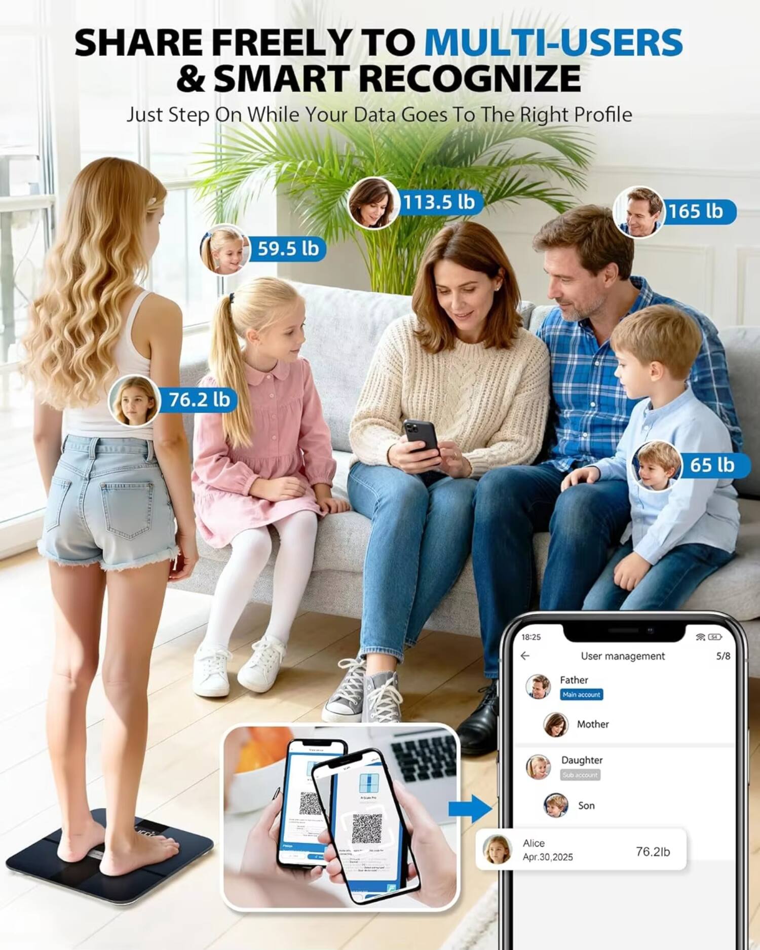 SHARE FREELY TO MULTI-USERS & SMART RECOGNIZE  
Just Step On While Your Data Goes To The Right Profile  

113.5 lb  
59.5 lb  
76.2 lb  
65 lb  
165 lb  

User management  
5/8  
Father (Main account)  
Mother  
Daughter (Sub account)  
Son  

Alice  
Apr. 30, 2025  
76.2 lb