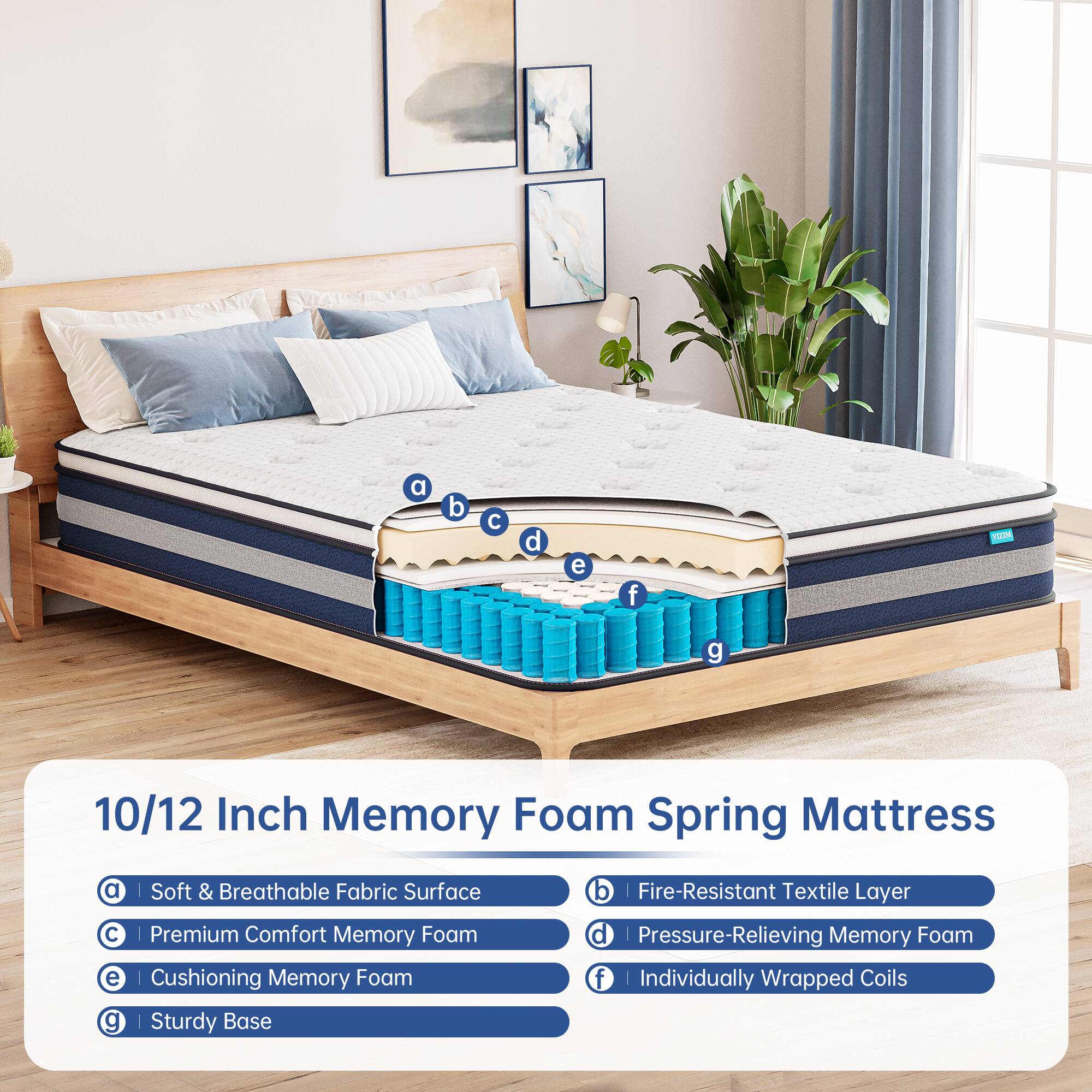 10/12 Inch Memory Foam Spring Mattress

a | Soft & Breathable Fabric Surface  
b | Fire-Resistant Textile Layer  
c | Premium Comfort Memory Foam  
d | Pressure-Relieving Memory Foam  
e | Cushioning Memory Foam  
f | Individually Wrapped Coils  
g | Sturdy Base