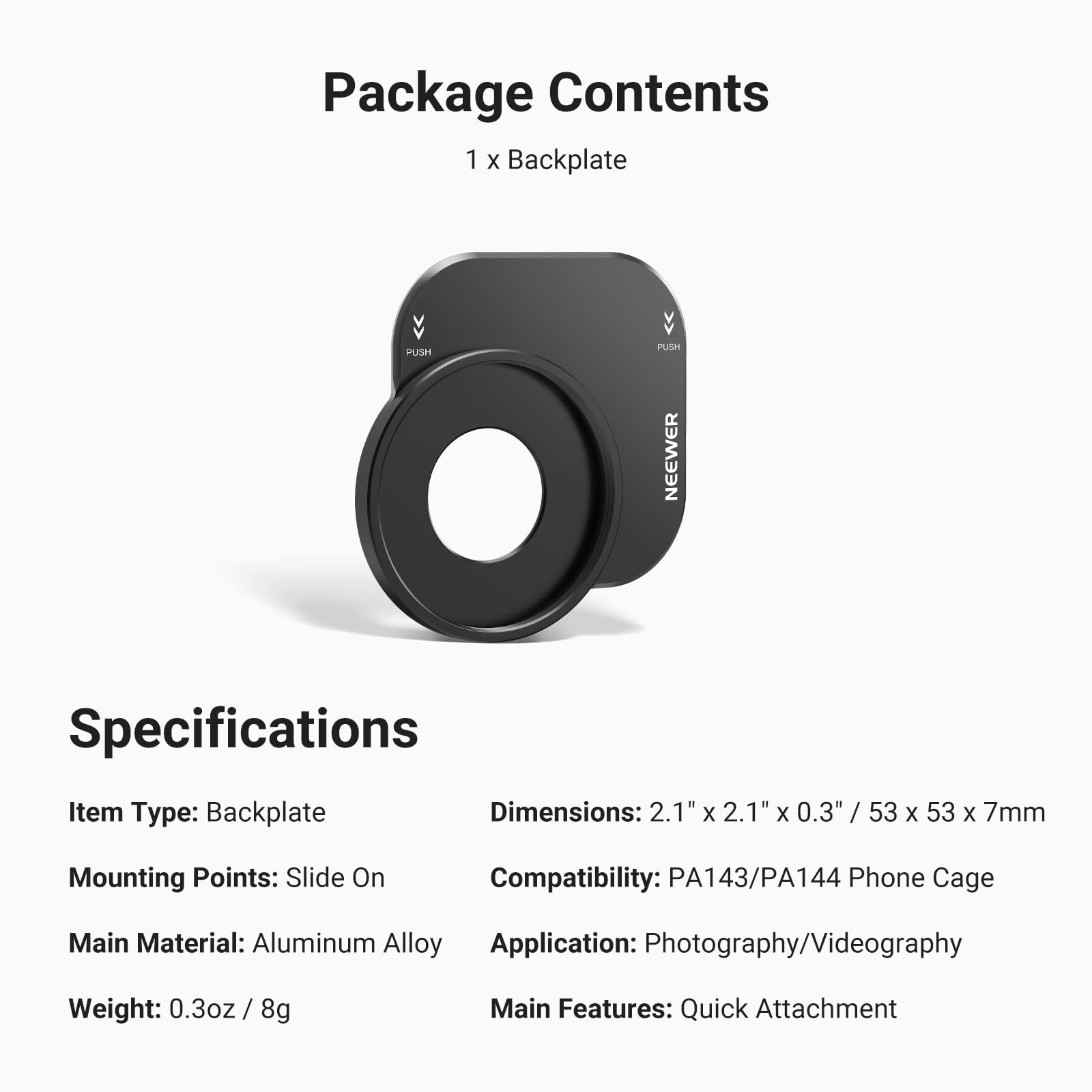 Package Contents  
1 x Backplate  

Specifications  
Item Type: Backplate  
Dimensions: 2.1" x 2.1" x 0.3" / 53 x 53 x 7mm  
Mounting Points: Slide On  
Compatibility: PA143/PA144 Phone Cage  
Main Material: Aluminum Alloy  
Application: Photography/Videography  
Weight: 0.3oz / 8g  
Main Features: Quick Attachment