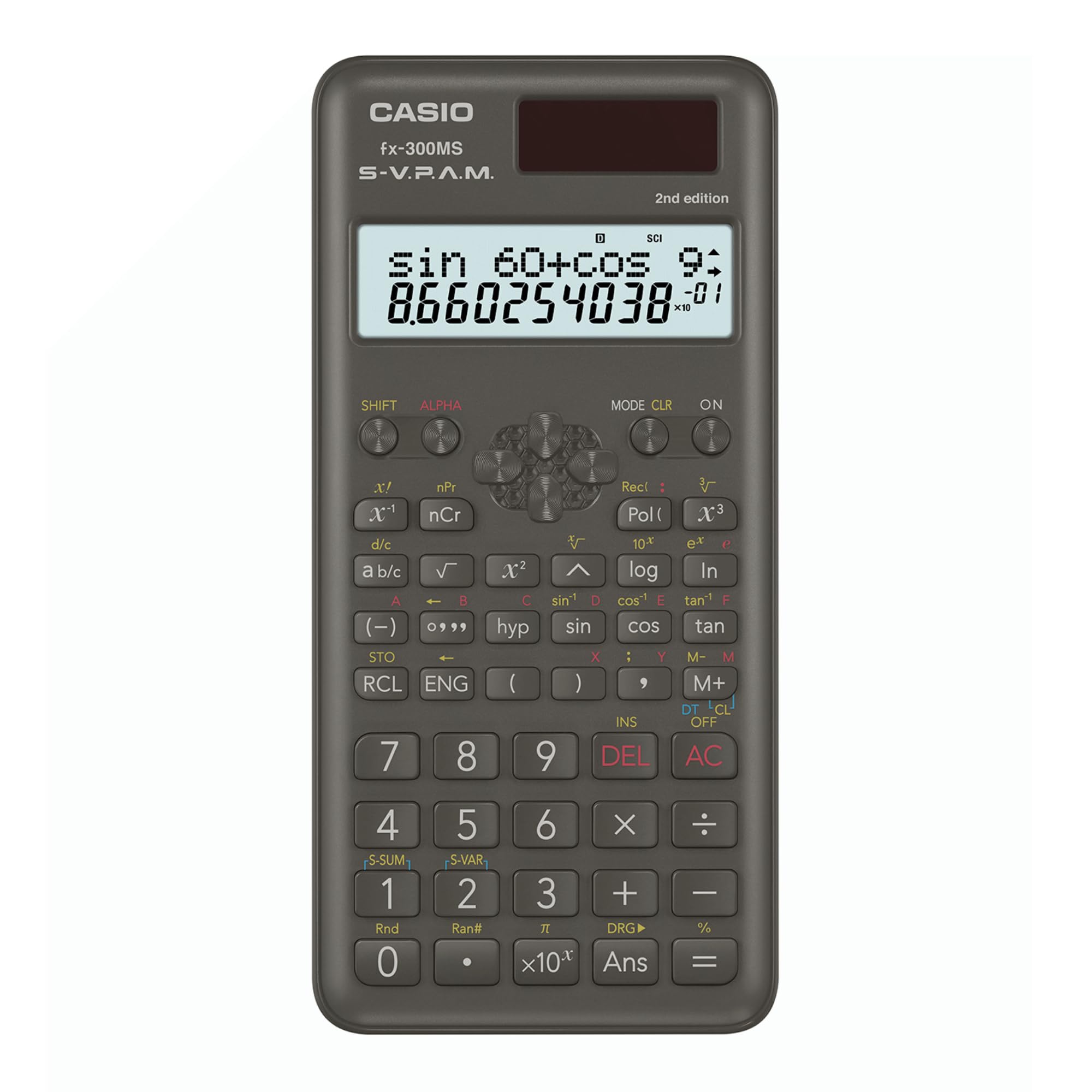 CASIO fx-300MS S-V.P.A.M. 2nd edition

sin 60 + cos 9 = 8.660254038 x 10^-01

SHIFT ALPHA MODE CLR ON

x nPr x nCr d/c a b/c

A B (-) 0999 STO RCL ENG

7 8 Rect : Pol( 10* x^2 log C sin^-1 D cos^-1 E hyp sin COS x : Y ( ) , INS 9 DEL V x^3 3 ex ' In tan^-1 F tan M- M M+ DT CL OFF AC

4 S-SUM 1 Rnd 0 5 S-VAR 2 Ran# 6 X 3 + DRG x10- Ans - % =