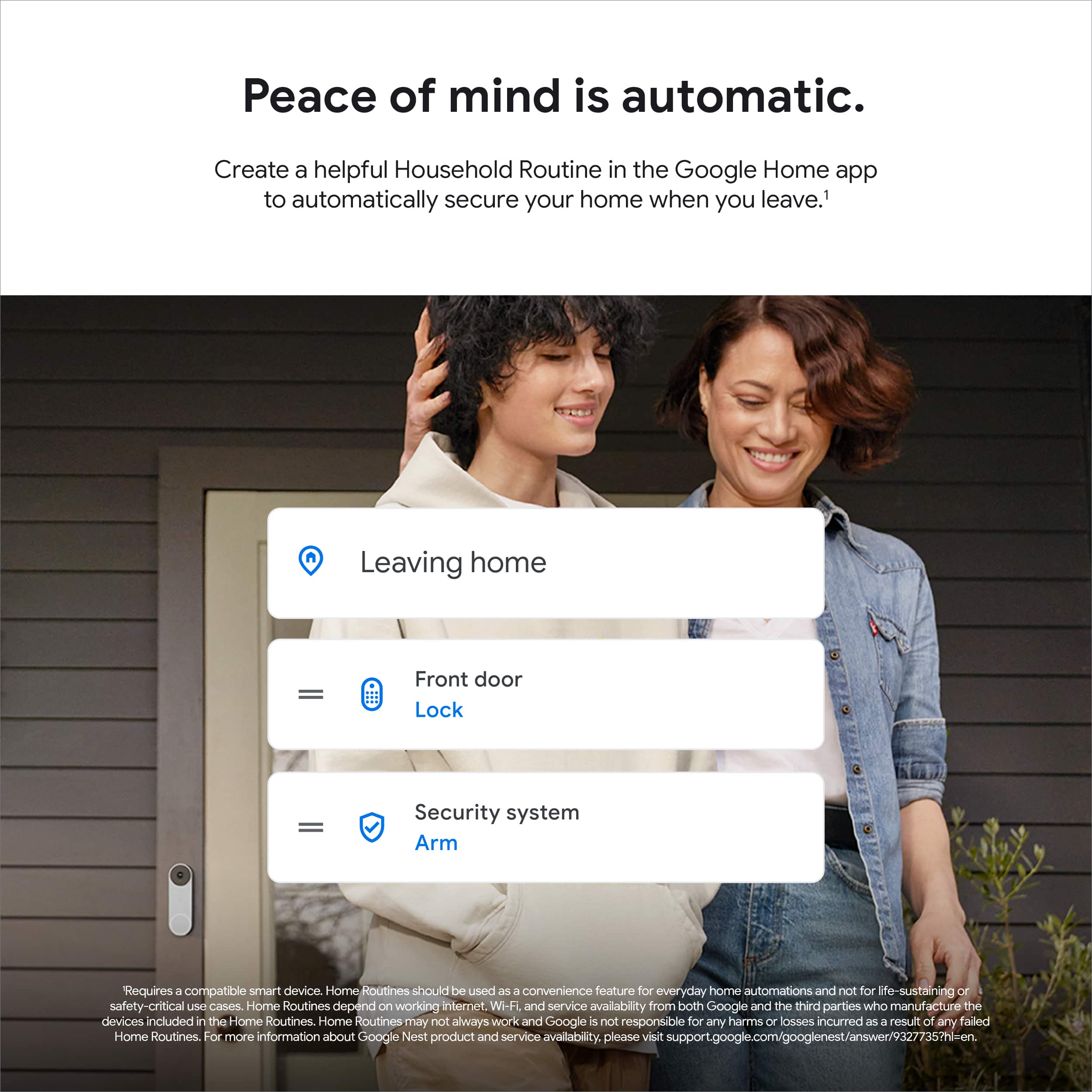 Peace of mind is automatic. Create a helpful Household Routine in the Google Home app to automatically secure your home when you leave. Leaving home - Front door Lock = Security system Arm. Requires a compatible smart device. Home Routines should be used as a convenience feature for everyday home automations and not for life-sustaining or safety-critical use cases. Home Routines depend on working internet. Wi-Fi and service availability from both Google and the third parties who manufacture the devices included in the Home Routines. Home Routines may not always work, and Google is not responsible for any harms or losses incurred as a result of any failed Home Routines. For more information about Google Nest product and service availability, please visit support.google.com/googlenest/answer/93277357?hl=en.