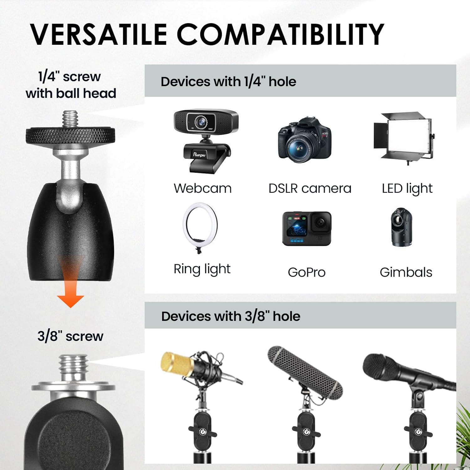 VERSATILE COMPATIBILITY

1/4" screw with ball head

Devices with 1/4" hole
- Webcam
- DSLR camera
- LED light
- Ring light
- GoPro
- Gimbals

3/8" screw

Devices with 3/8" hole