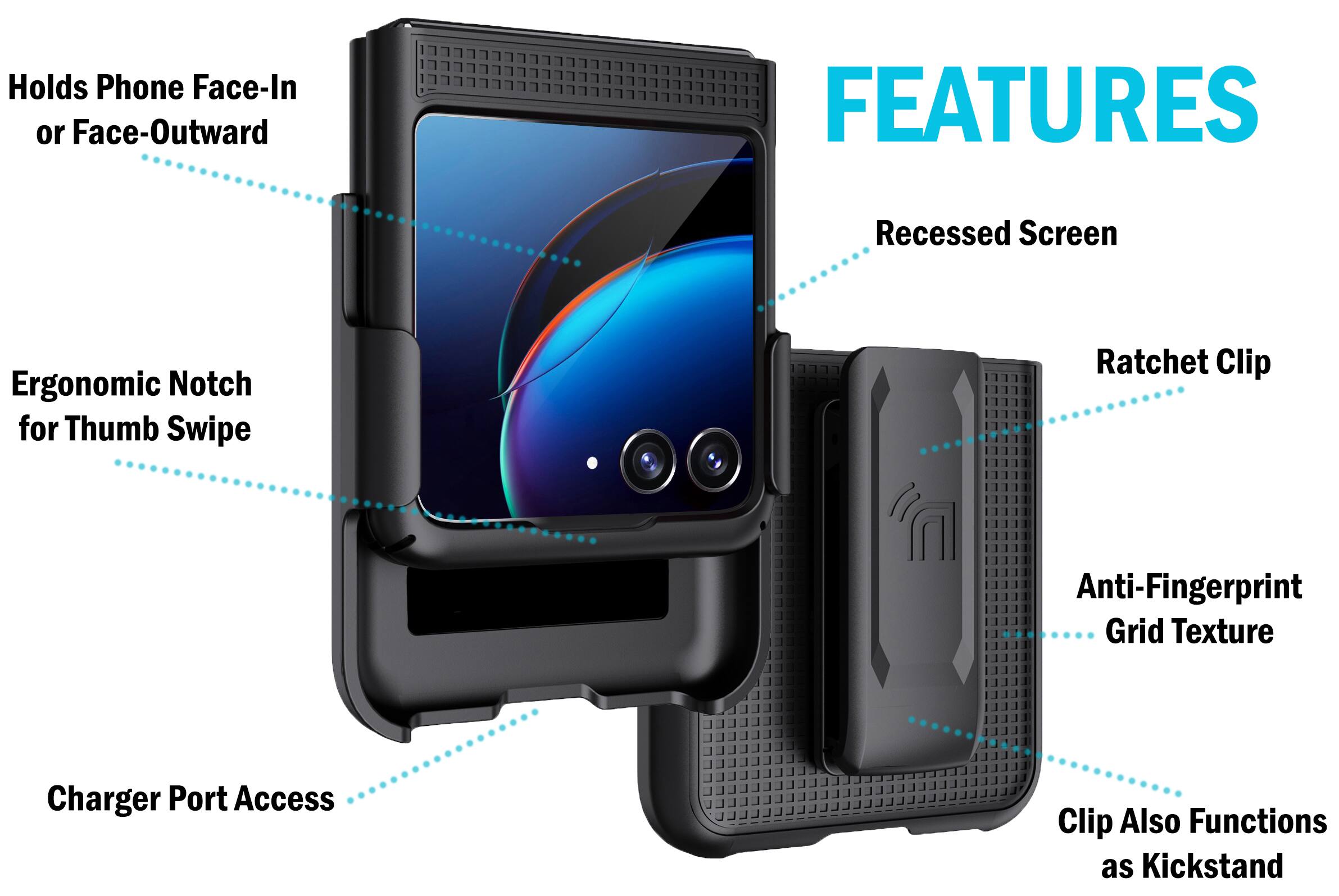 Holds Phone Face-In or Face-Outward  
FEATURES  
- Recessed Screen  
- Ergonomic Notch for Thumb Swipe  
- Ratchet Clip  
- Anti-Fingerprint Grid Texture  
- Charger Port Access  
- Clip Also Functions as Kickstand