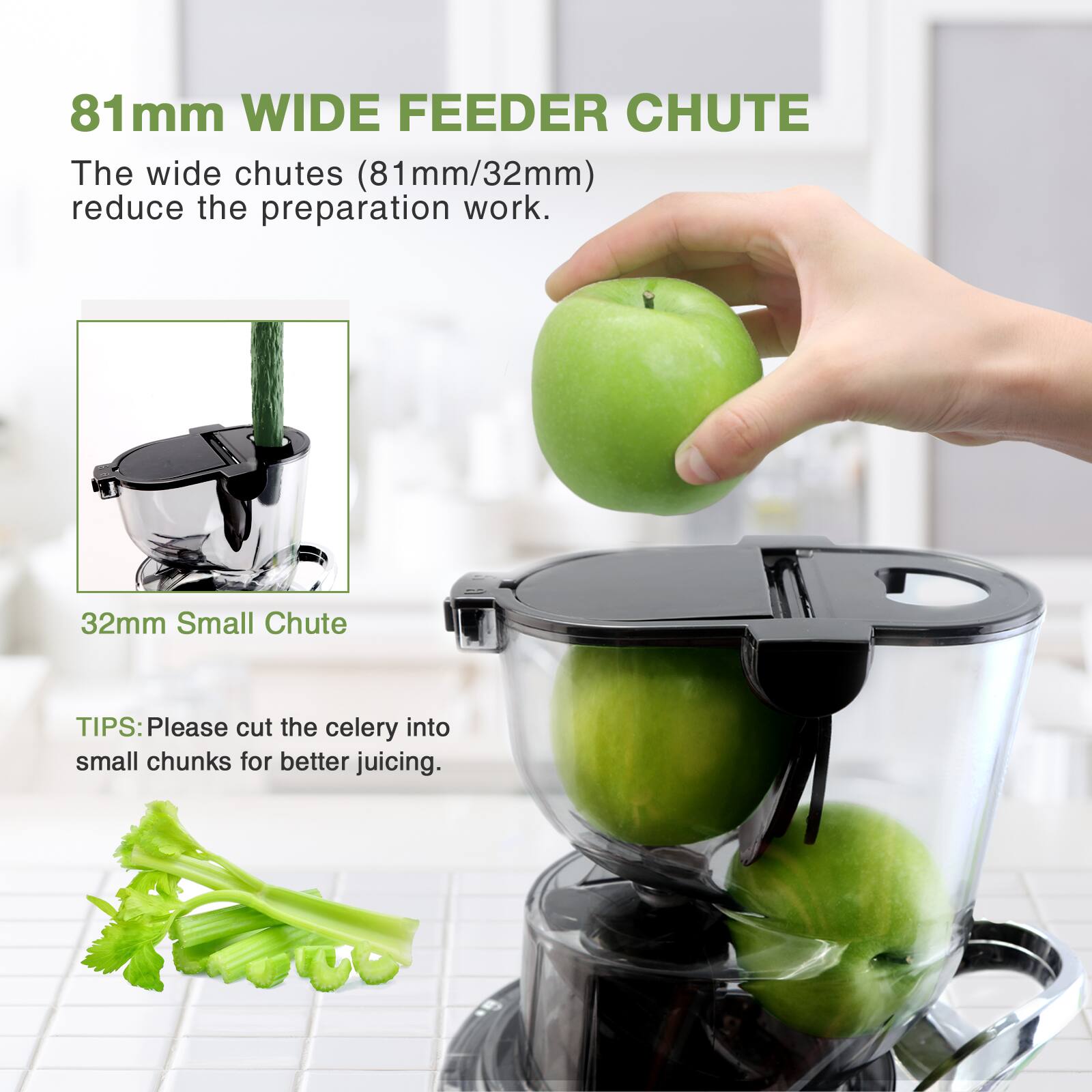 81mm WIDE FEEDER CHUTE  
The wide chutes (81mm/32mm) reduce the preparation work.  

32mm Small Chute  

TIPS: Please cut the celery into small chunks for better juicing.