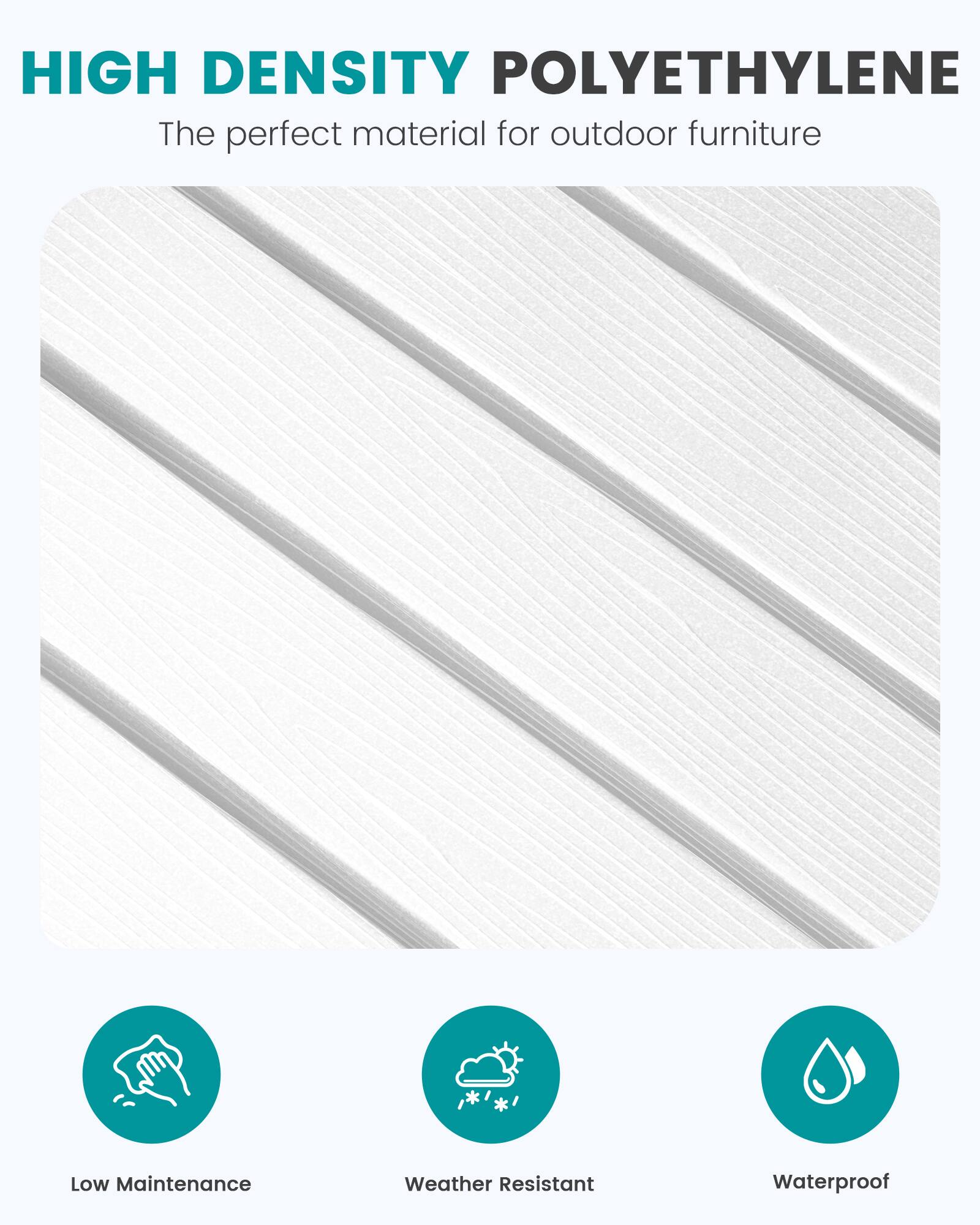 HIGH DENSITY POLYETHYLENE  
The perfect material for outdoor furniture

Low Maintenance  
Weather Resistant  
Waterproof