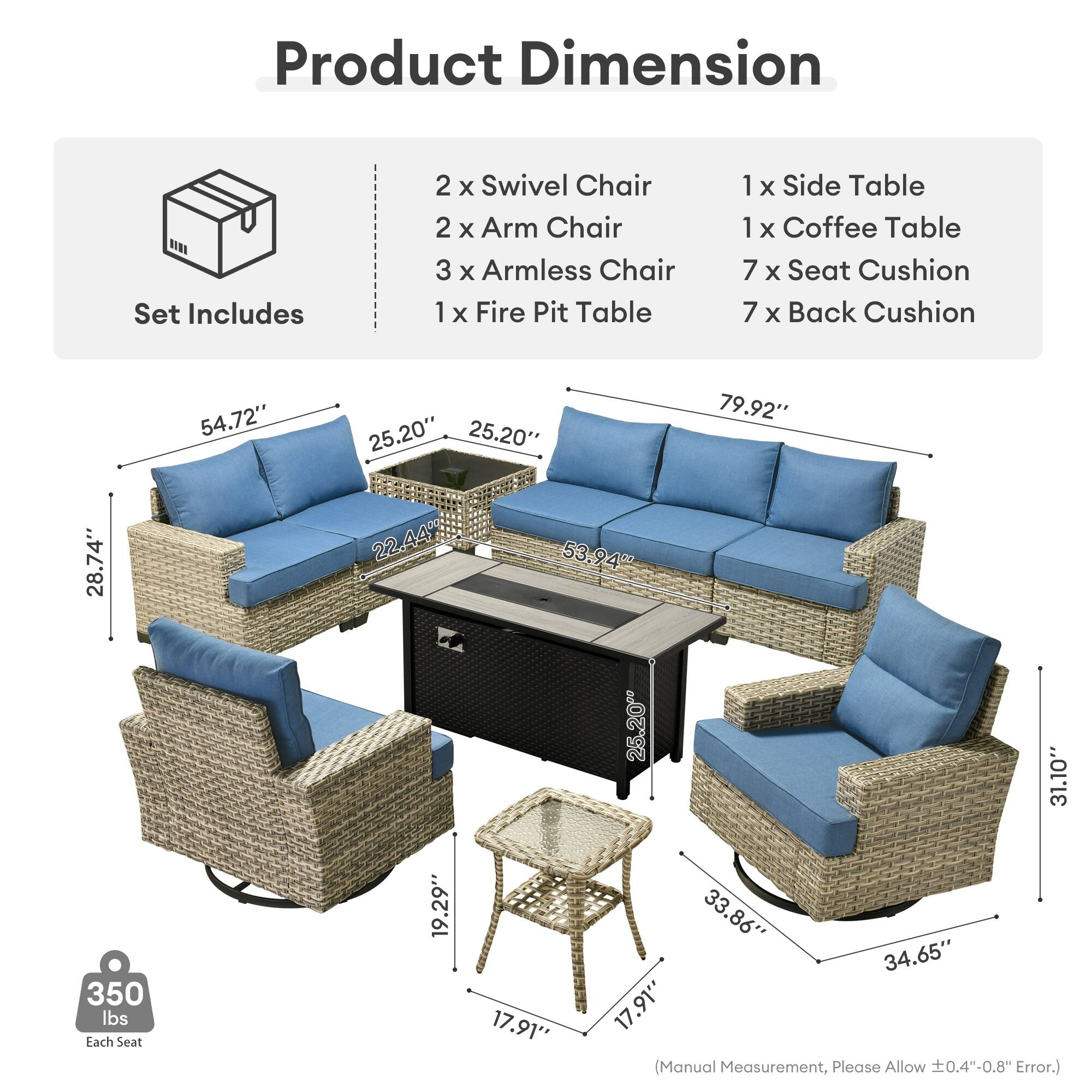 Product Dimension  
Set Includes  
2 x Swivel Chair  
2 x Arm Chair  
3 x Armless Chair  
1 x Fire Pit Table  
1 x Side Table  
1 x Coffee Table  
7 x Seat Cushion  
7 x Back Cushion  

54.72"  
25.20"  
25.20"  
79.92"  
28.74"  
22.44"  
53.94"  
25.20"  
31.10"  
350 lbs  
Each Seat  
19.29"  
17.91"  
33.86"  
34.65"  
17.91"  

(Manual Measurement, Please Allow 0.4"-0.8" Error.)