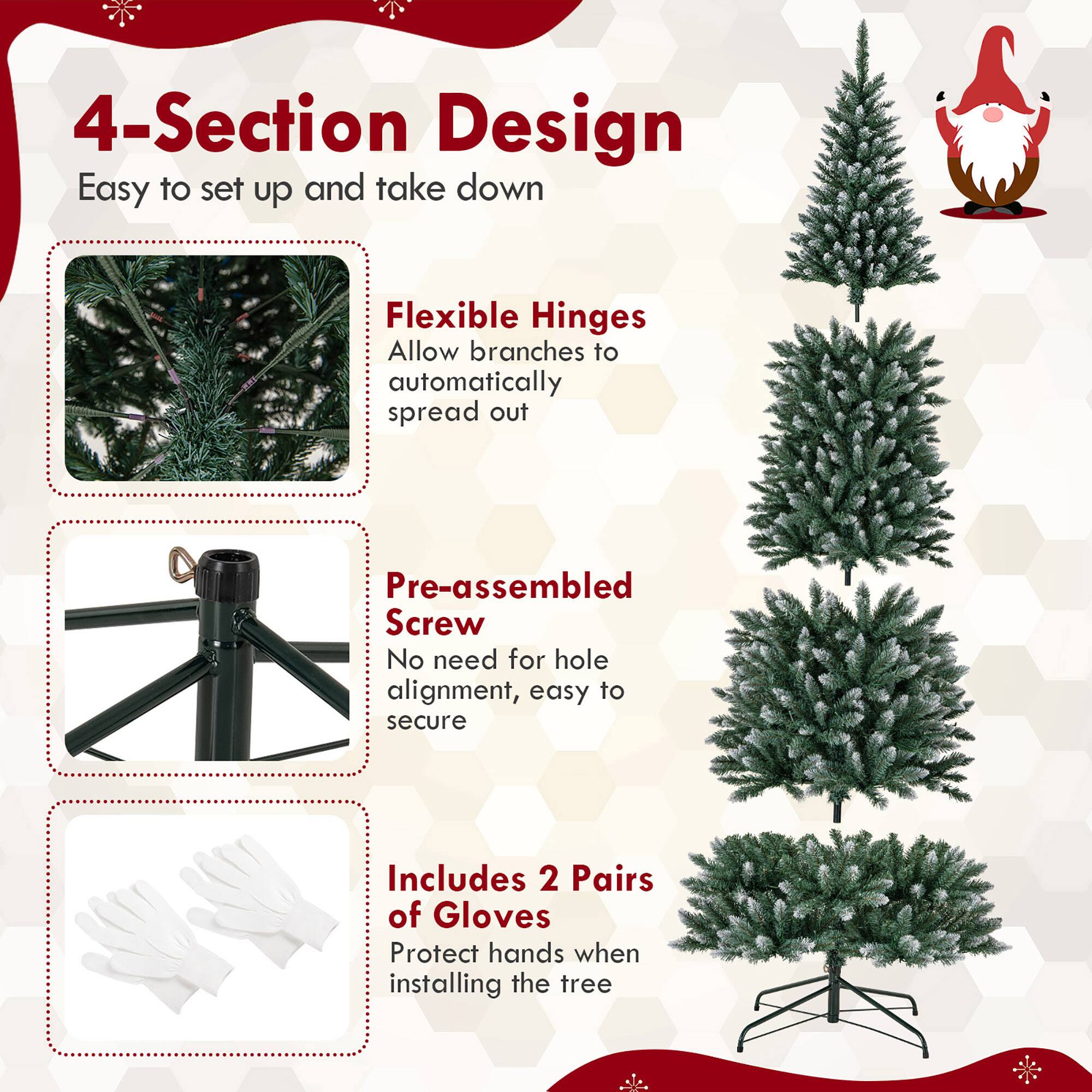 4-Section Design  
Easy to set up and take down  

Flexible Hinges  
Allow branches to automatically spread out  

Pre-assembled Screw  
No need for hole alignment, easy to secure  

Includes 2 Pairs of Gloves  
Protect hands when installing the tree