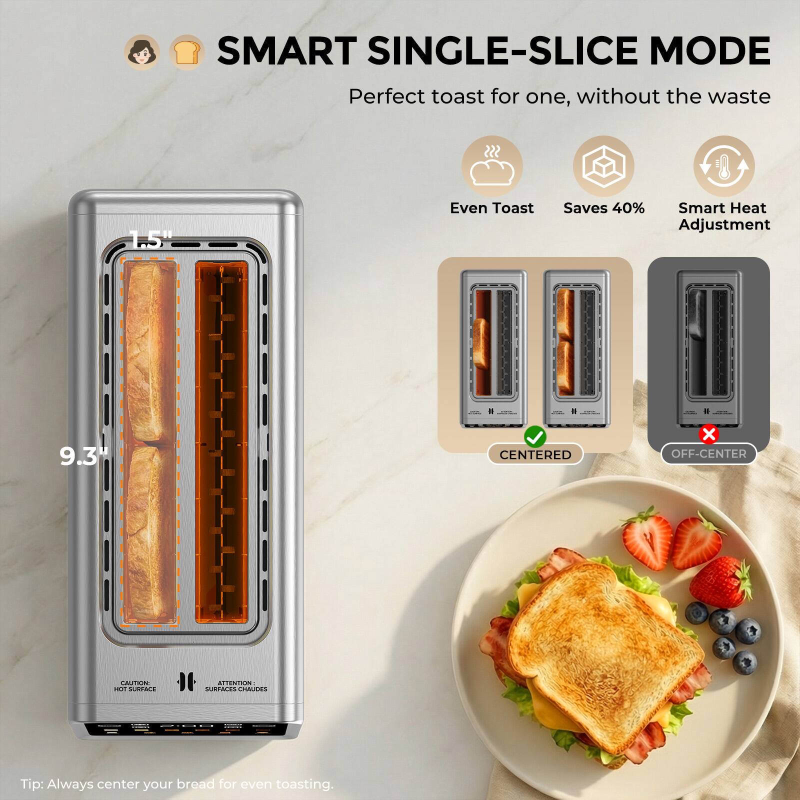 SMART SINGLE-SLICE MODE  
Perfect toast for one, without the waste

- Even Toast
- Saves 40%
- Smart Heat Adjustment

9.3"  
1.5"

Tip: Always center your bread for even toasting.

CENTERED  
OFF-CENTER