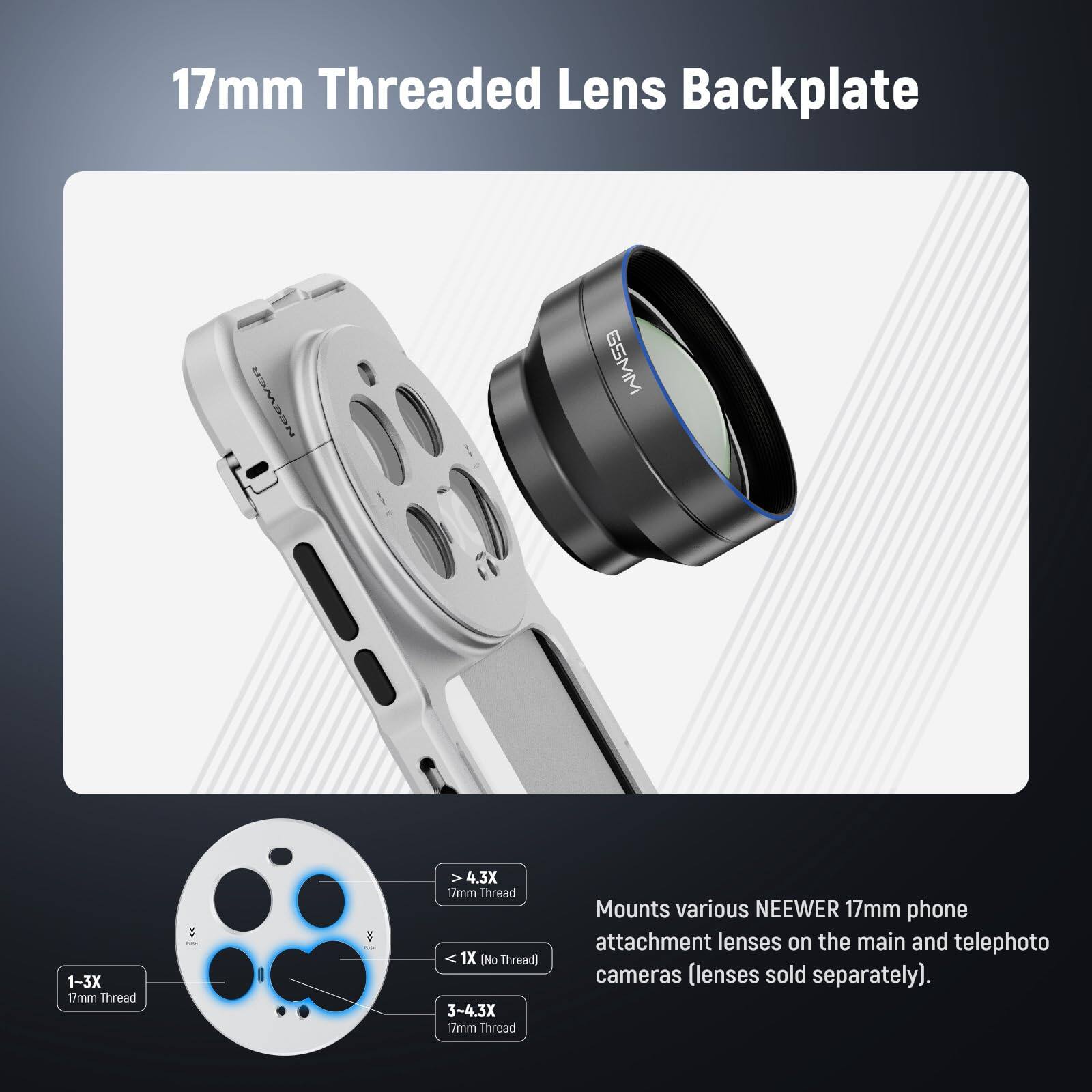 17mm Threaded Lens Backplate

NEEWER 6SMM 1-3X 1/mm Thread V 4.3X 17mm Thread 1X [No Thread] 3-4.3X 17mm Thread

Mounts various NEEWER 17mm phone attachment lenses on the main and telephoto cameras (lenses sold separately).

- 1-3X 17mm Thread
- 1X [No Thread]
- 3-4.3X 17mm Thread
- >4.3X 17mm Thread