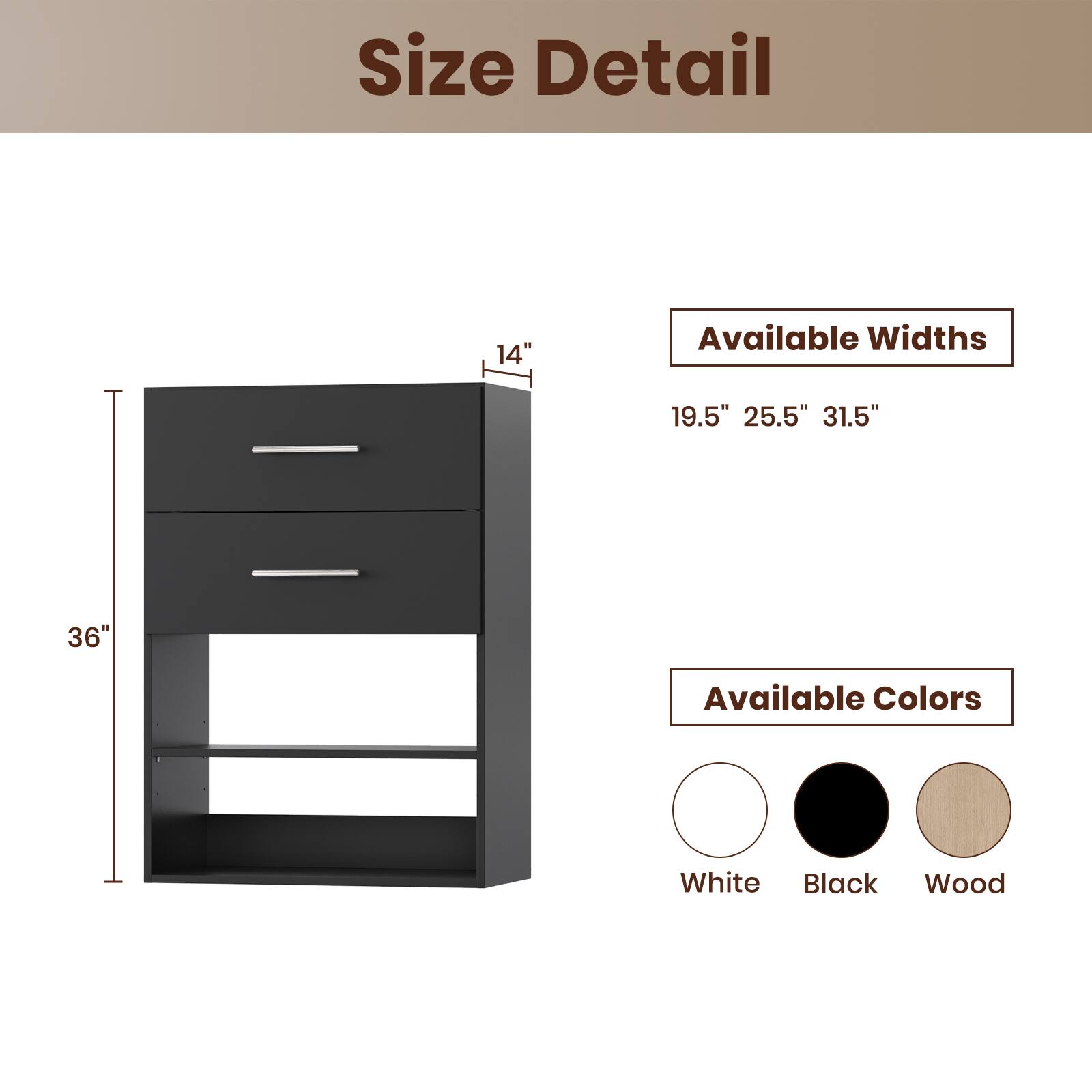 Size Detail

Available Widths
19.5" 25.5" 31.5"

Available Colors
White Black Wood