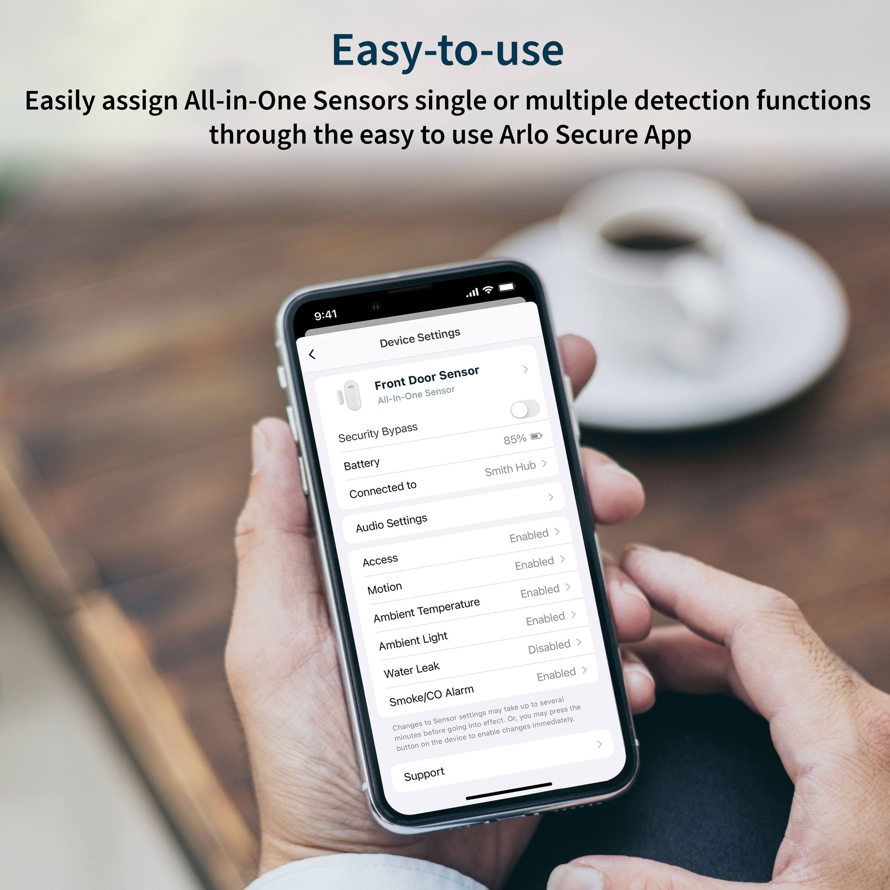 Easy-to-use All-in-One Sensors with single or multiple detection functions through the easy-to-use Arlo Secure App.

I. Device Settings:
- Door Sensor
- Front Sensor
- All-In-One Security Bypass
- 85% Battery
- Smith Hub to Connected
- Audio Settings Enabled
- Access Enabled
- Motion Enabled
- Ambient Temperature > Enabled
- Ambient Light Disabled
- Water Leak Enabled
- Alarm Smoke/CO
- Lake - several settings may affect sensor performance.
- Changes made through the app are immediate.
- Device Support Button.