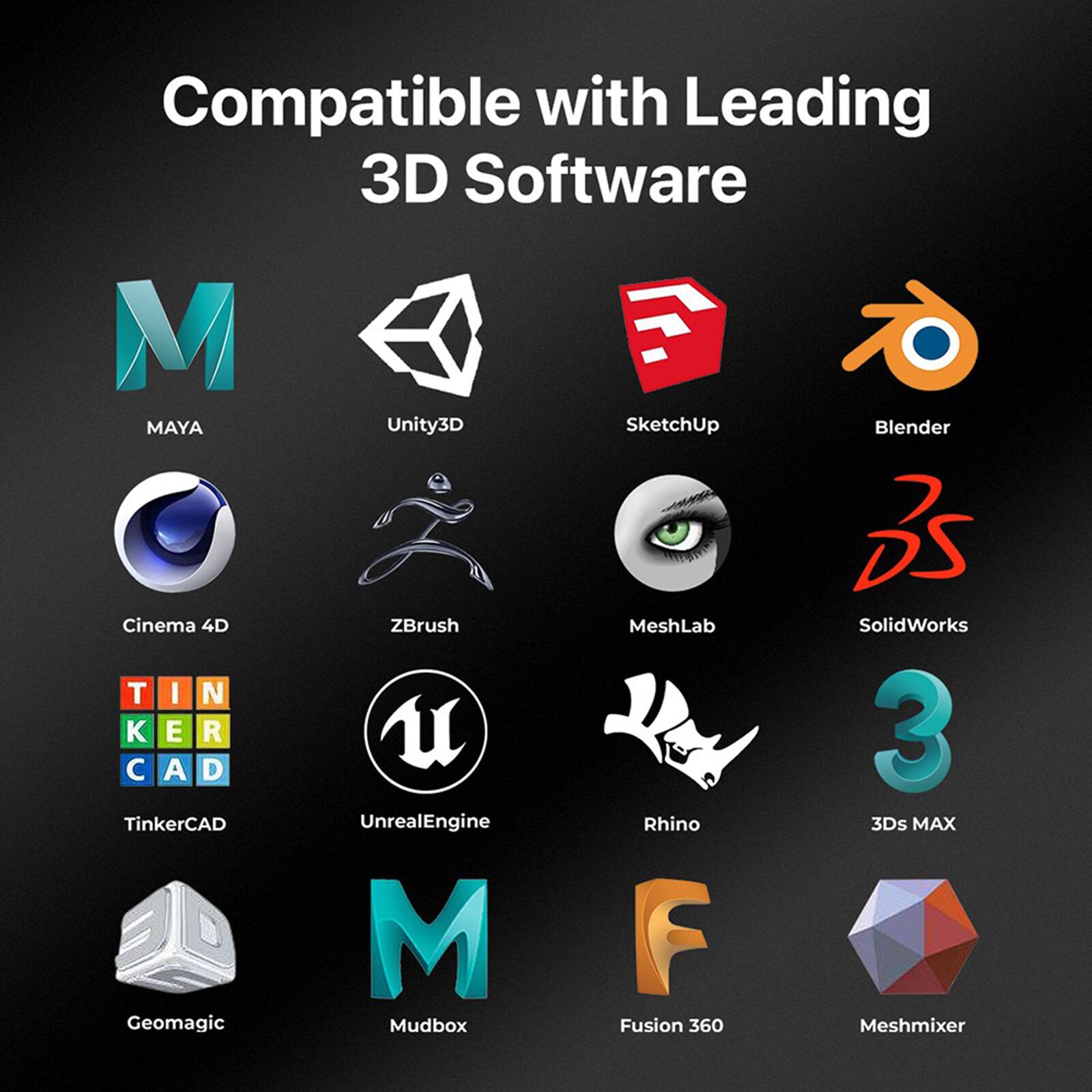 Compatible with Leading 3D Software:

* Maya
* Unity3D
* SketchUp
* Blender
* Cinema 4D
* TinkerCAD
* Geomagic
* ZBrush
* UnrealEngine
* Mudbox
* MeshLab
* Rhino
* Fusion 360
* SolidWorks
* 3ds MAX
* Meshmixer