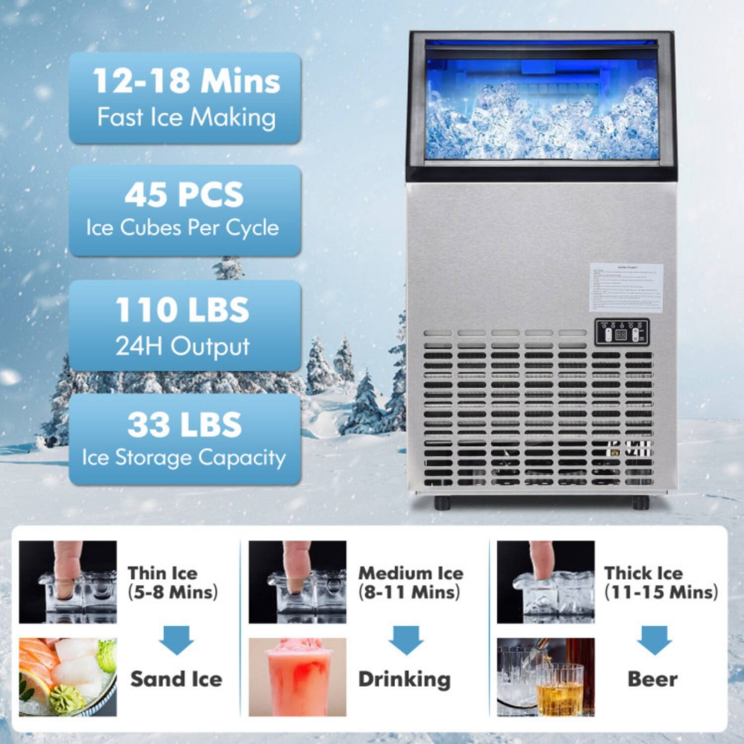 12-18 Mins Fast Ice Making  
45 PCS Ice Cubes Per Cycle  
110 LBS 24H Output  
33 LBS Ice Storage Capacity  

Thin Ice (5-8 Mins) - Sand Ice  
Medium Ice (8-11 Mins) - Drinking  
Thick Ice (11-15 Mins) - Beer