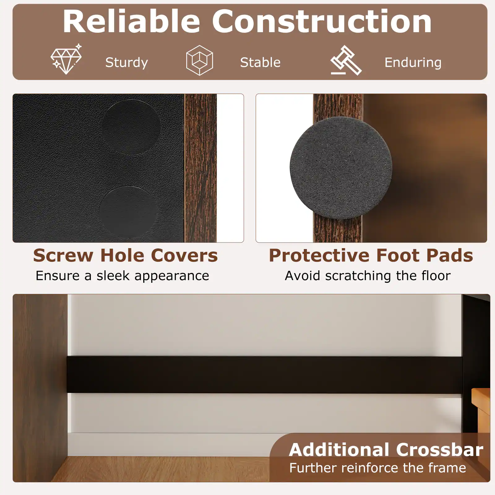 Reliable Construction  
Sturdy Stable Enduring  

Screw Hole Covers  
Ensure a sleek appearance  

Protective Foot Pads  
Avoid scratching the floor  

Additional Crossbar  
Further reinforce the frame