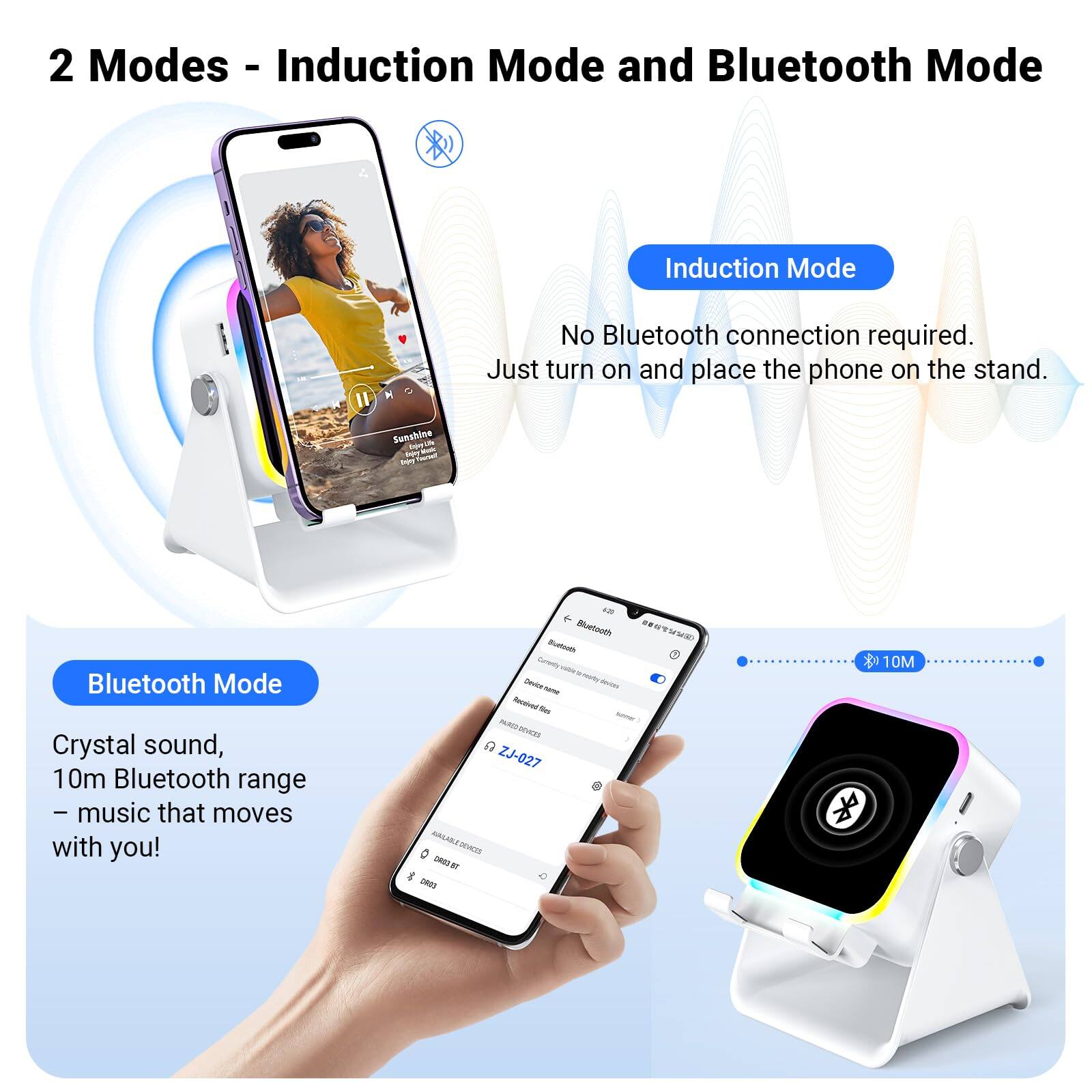 2 Modes - Induction Mode and Bluetooth Mode

Induction Mode
No Bluetooth connection required. Just turn on and place the phone on the stand.

Bluetooth Mode
Crystal sound, 10m Bluetooth range – music that moves with you!