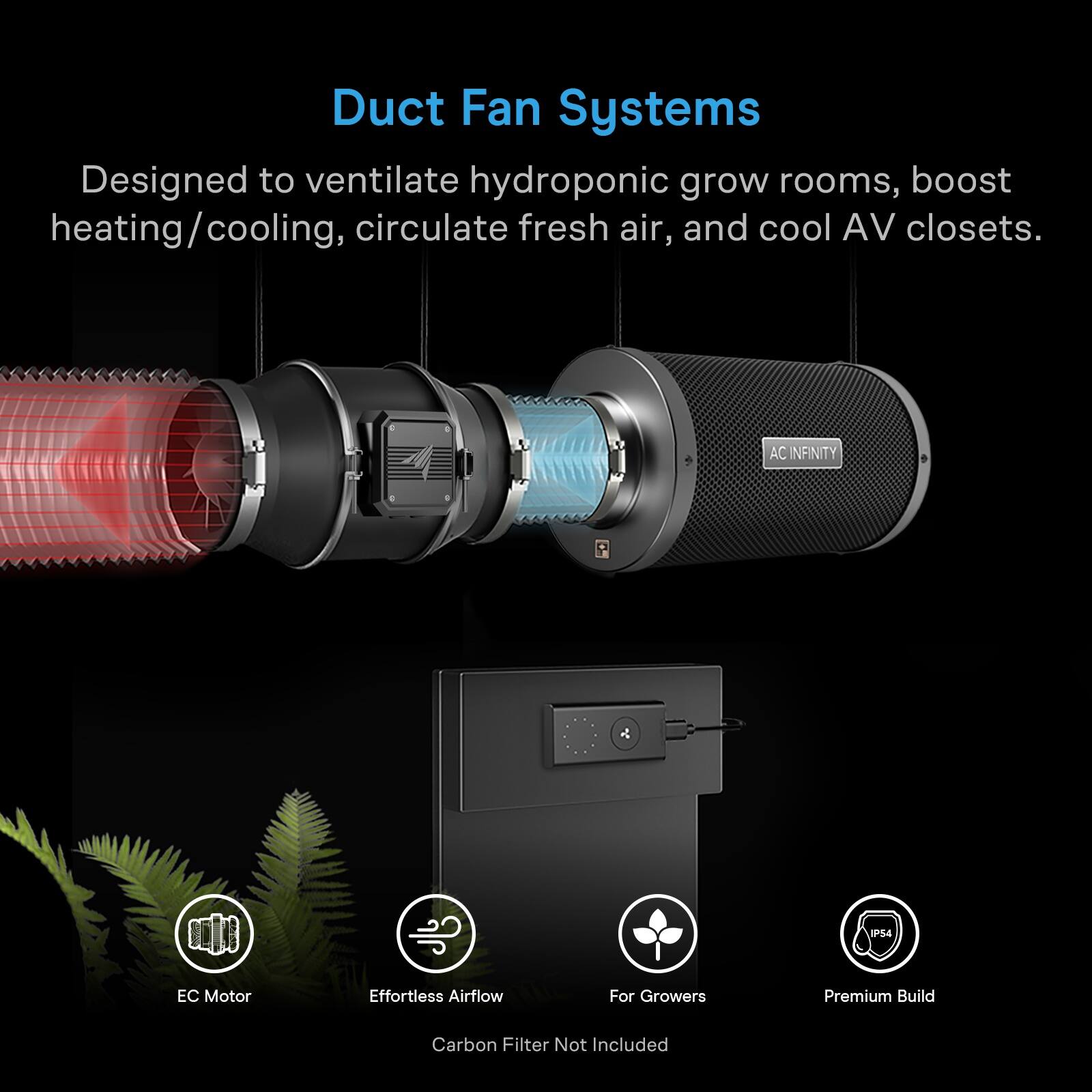 Duct Fan Systems  
Designed to ventilate hydroponic grow rooms, boost heating/cooling, circulate fresh air, and cool AV closets.  

AC INFINITY  
P54  
Motor  
Effortless Airflow  
For Growers  
Premium Build  
Carbon Filter Not Included