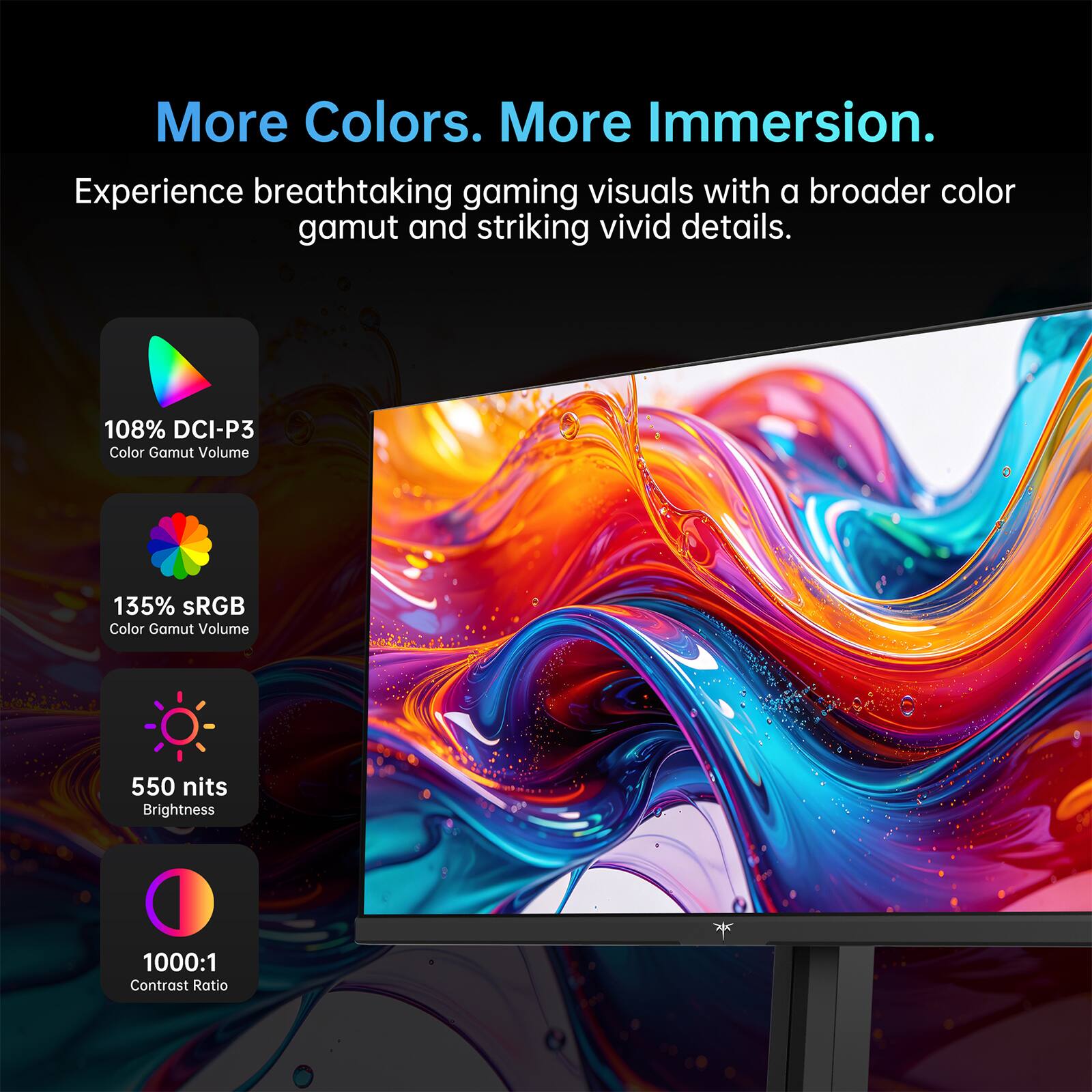 More Colors. More Immersion.  
Experience breathtaking gaming visuals with a broader color gamut and striking vivid details.  
108% DCI-P3 Color Gamut Volume  
135% sRGB Color Gamut Volume  
550 nits Brightness  
1000:1 Contrast Ratio