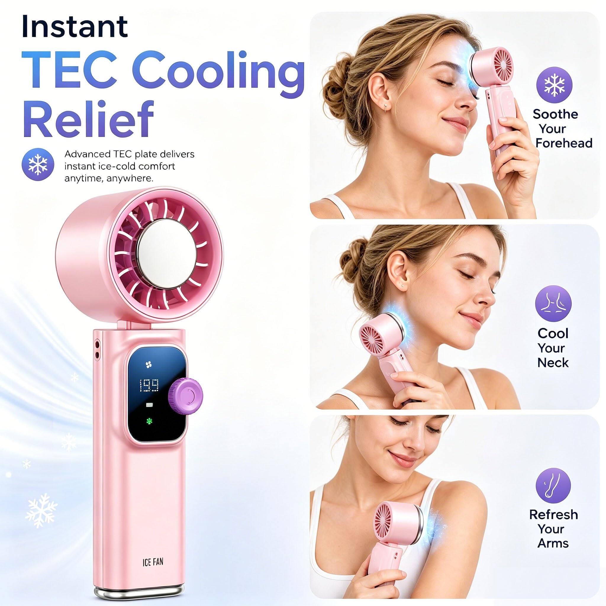 Instant TEC Cooling Relief  
Advanced TEC plate delivers instant ice-cold comfort anytime, anywhere.  
Soothe Your Forehead  
Cool Your Neck  
ICE FAN  
Refresh Your Arms