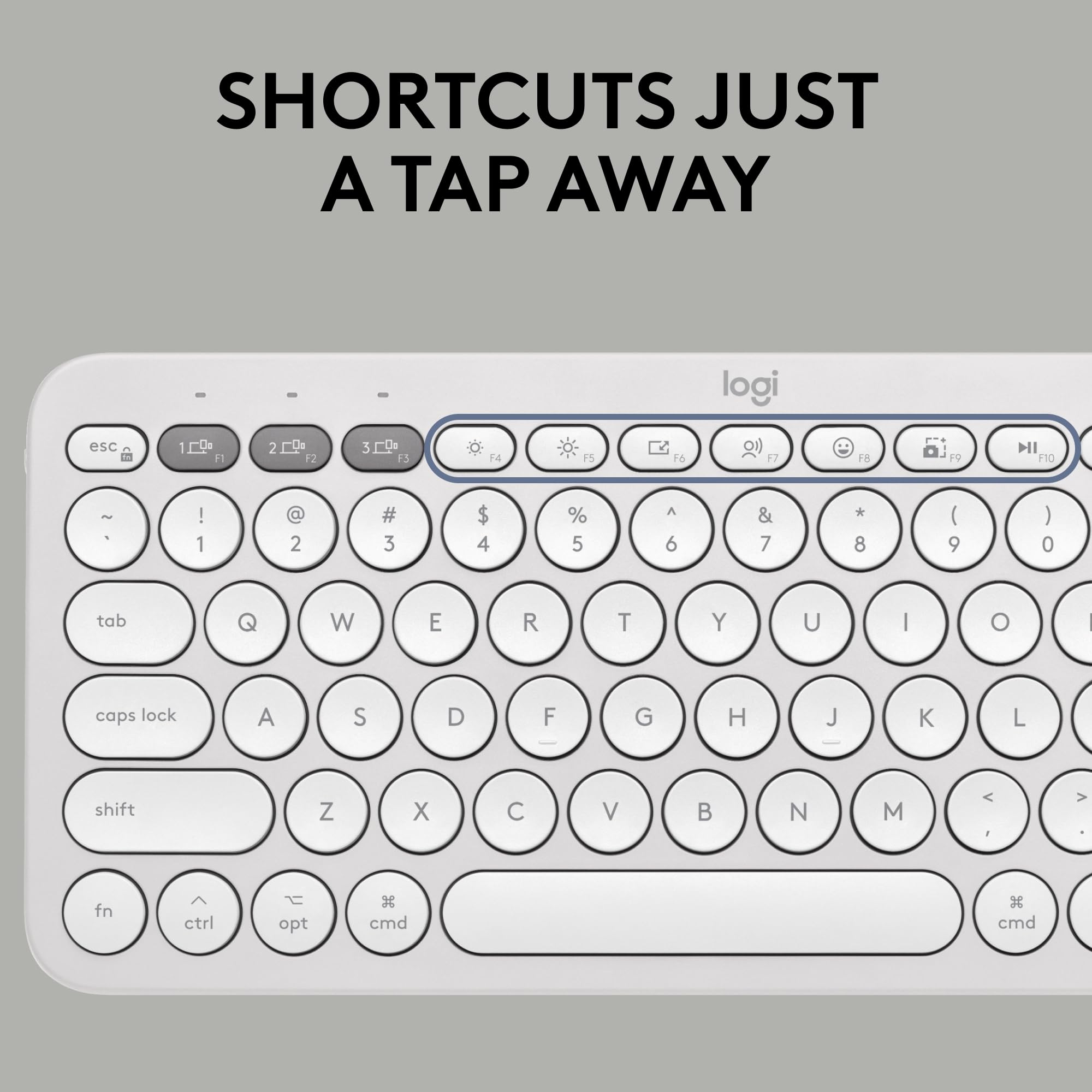 SHORTCUTS JUST A TAP AWAY

logi

esc 1 F1 2 F2 3 F3 F4 F5 F6 F7 F8 F9 F10

! 1 @ 2 # 3 $ 4 % 5 ^ 6 & 7 * 8 ( 9 ) 0

tab Q W E R T Y U I O

caps lock A S D F G H J K L

shift Z X C V B N M

fn ctrl opt cmd cmd