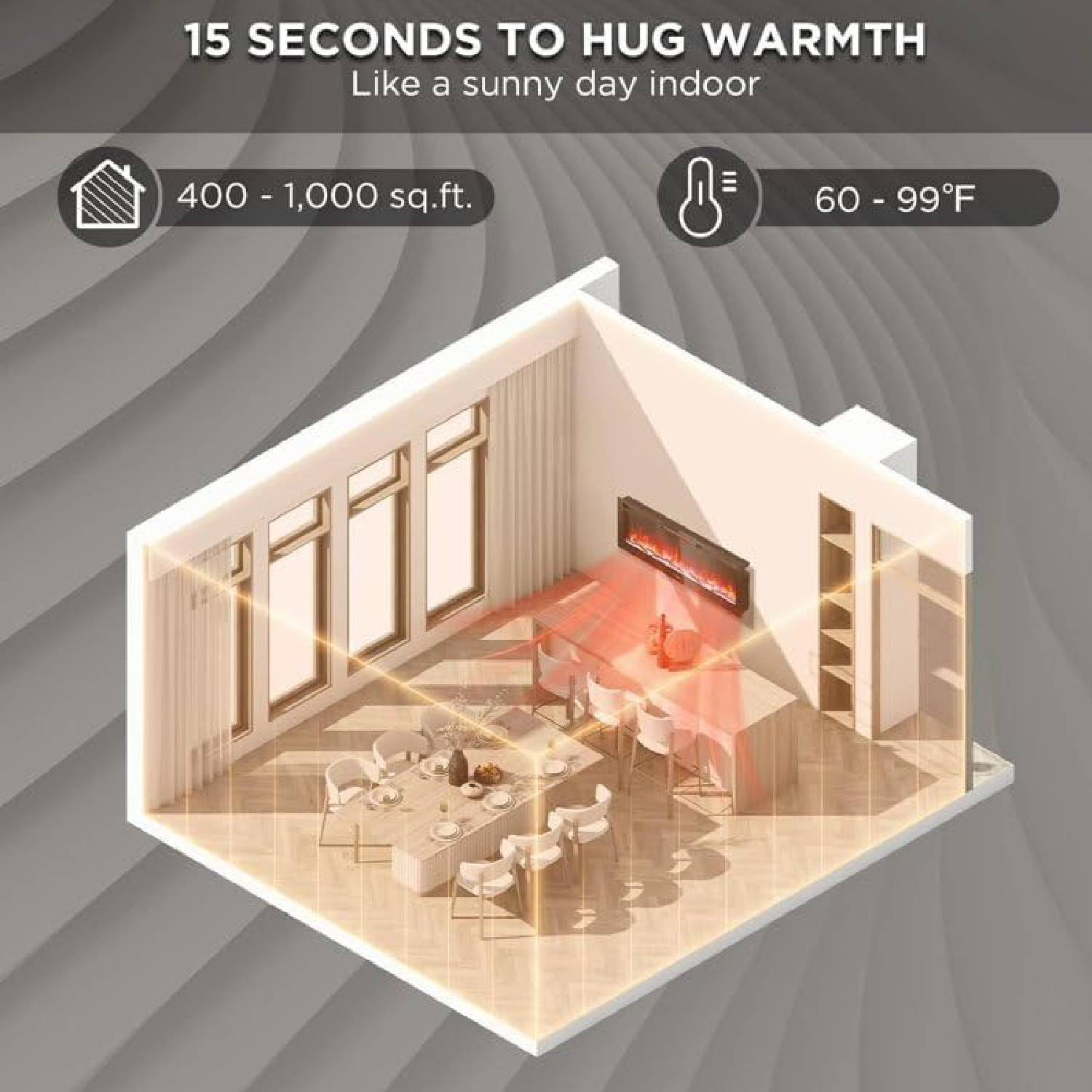 15 SECONDS TO HUG WARMTH  
Like a sunny day indoor  

400 - 1,000 sq.ft.  

60 - 99°F