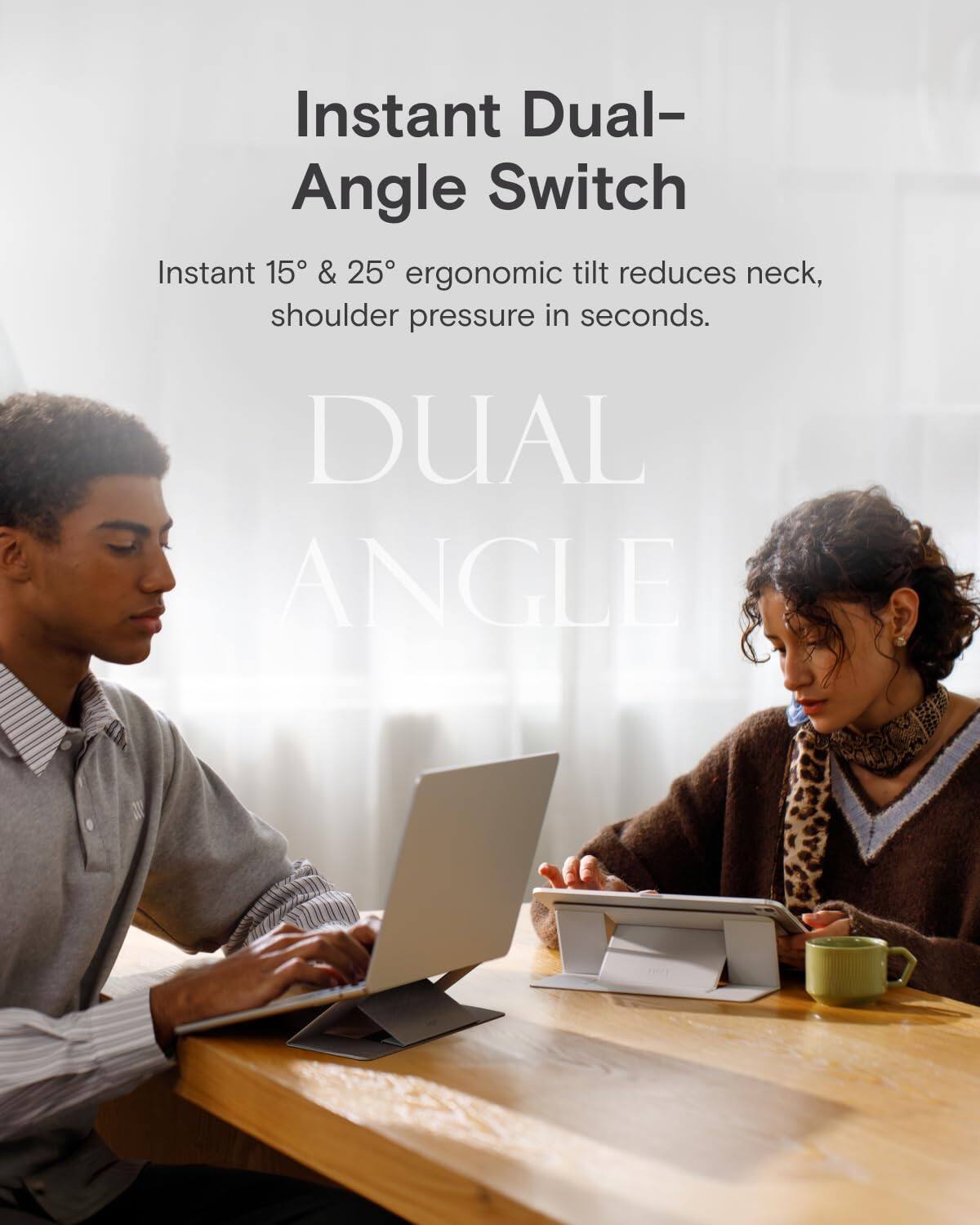 Instant Dual-Angle Switch  
Instant 15° & 25° ergonomic tilt reduces neck, shoulder pressure in seconds.  
DUAL ANGLE
