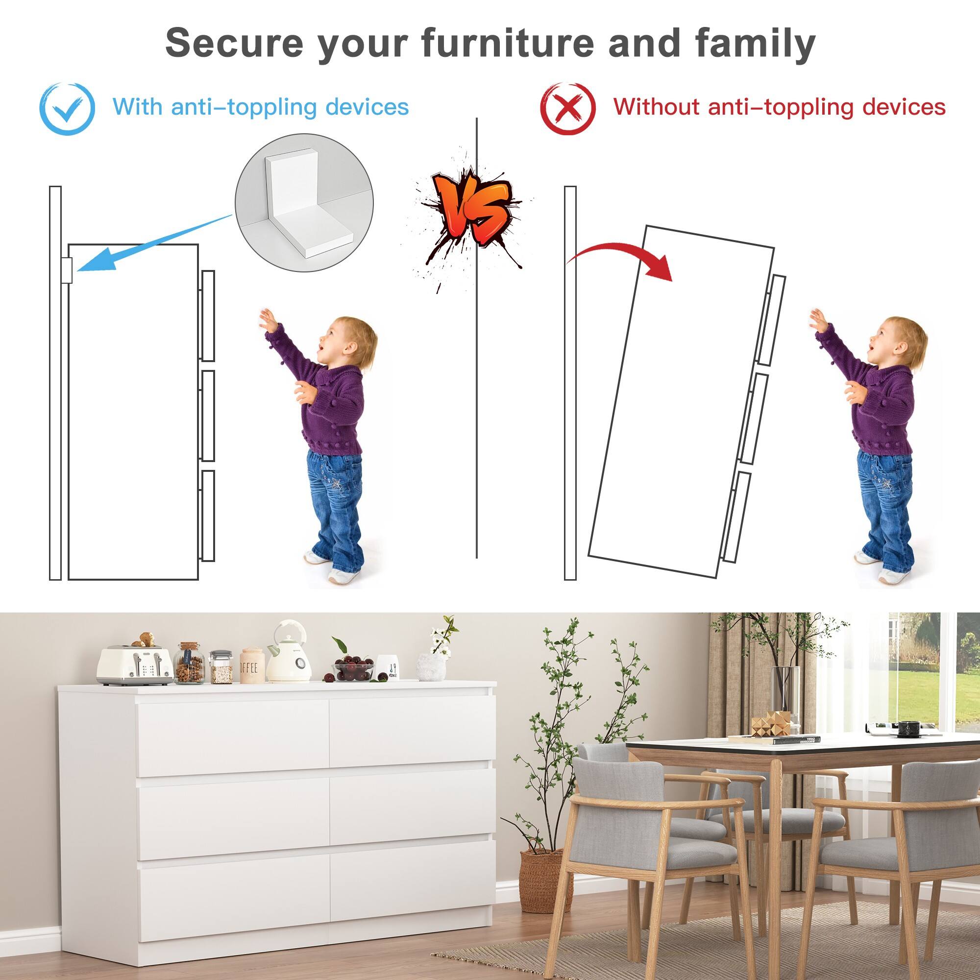 Secure your furniture and family

With anti-toppling devices

Without anti-toppling devices