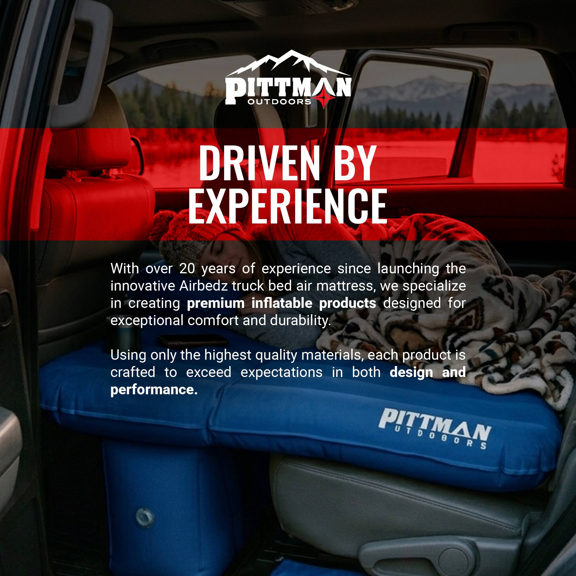 PITTMAN OUTDOORS DRIVEN BY EXPERIENCE

With over 20 years of experience since launching the innovative Airbedz truck bed air mattress, we specialize in creating premium inflatable products designed for exceptional comfort and durability. Using only the highest quality materials, each product is crafted to exceed expectations in both design and performance.