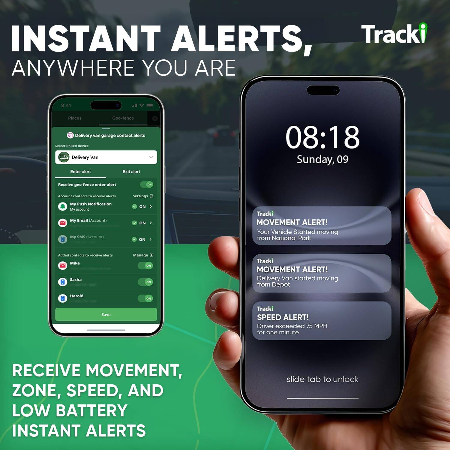 INSTANT ALERTS, ANYWHERE YOU ARE

Tracki

08:18
Sunday, 09

Places
Geofence

Delivery van garage contact alerts

Select linked device
Delivery Van

Enter alert
Exit alert

Receive geo-fence enter alert
Account contacts to receive alerts
My Push Notification
My Email (Account)
My SMS (Account)

Added contacts to receive alerts
Mike
Sasha
Harold

Save

Tracki
MOVEMENT ALERT!
Your Vehicle Started moving from National Park

Tracki
MOVEMENT ALERT!
Delivery Van started moving from Depot

Tracki
SPEED ALERT!
Driver exceeded 75 MPH for one minute.

slide tab to unlock

RECEIVE MOVEMENT, ZONE, SPEED, AND LOW BATTERY INSTANT ALERTS