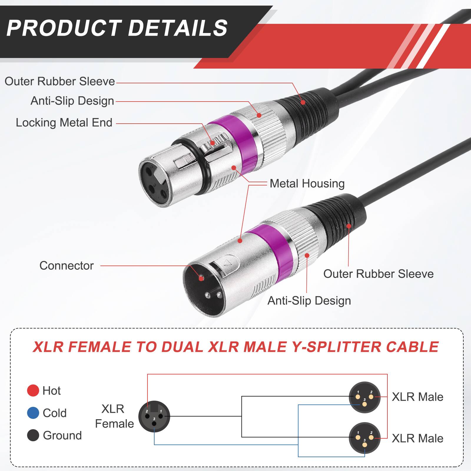 PRODUCT DETAILS

- Outer Rubber Sleeve
- Anti-Slip Design
- Locking Metal End
- Metal Housing
- Connector

XLR FEMALE TO DUAL XLR MALE Y-SPLITTER CABLE

- Hot
- Cold
- Ground

XLR Female
XLR Male
XLR Male