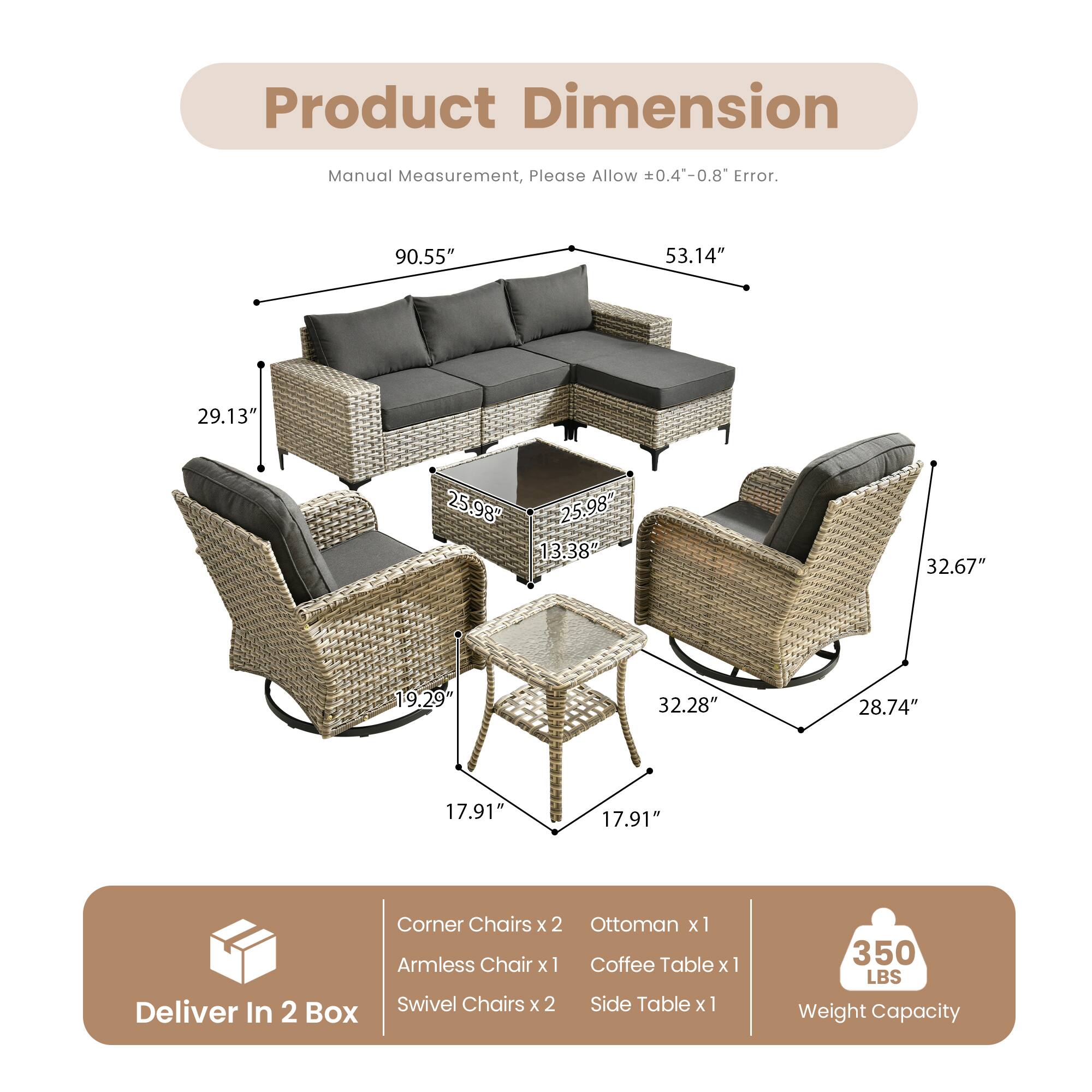 Product Dimension

Manual Measurement, Please Allow ±0.4"-0.8" Error.

90.55" 53.14" 29.13" 25.98" 25.98" 13.38" 32.67" 19.29" 32.28" 28.74" 17.91" 17.91"

Corner Chairs x 2 Ottoman x 1 Armless Chair x 1 Coffee Table x 1 Swivel Chairs x 2 Side Table x 1

Deliver In 2 Box

Weight Capacity: 350 LBS