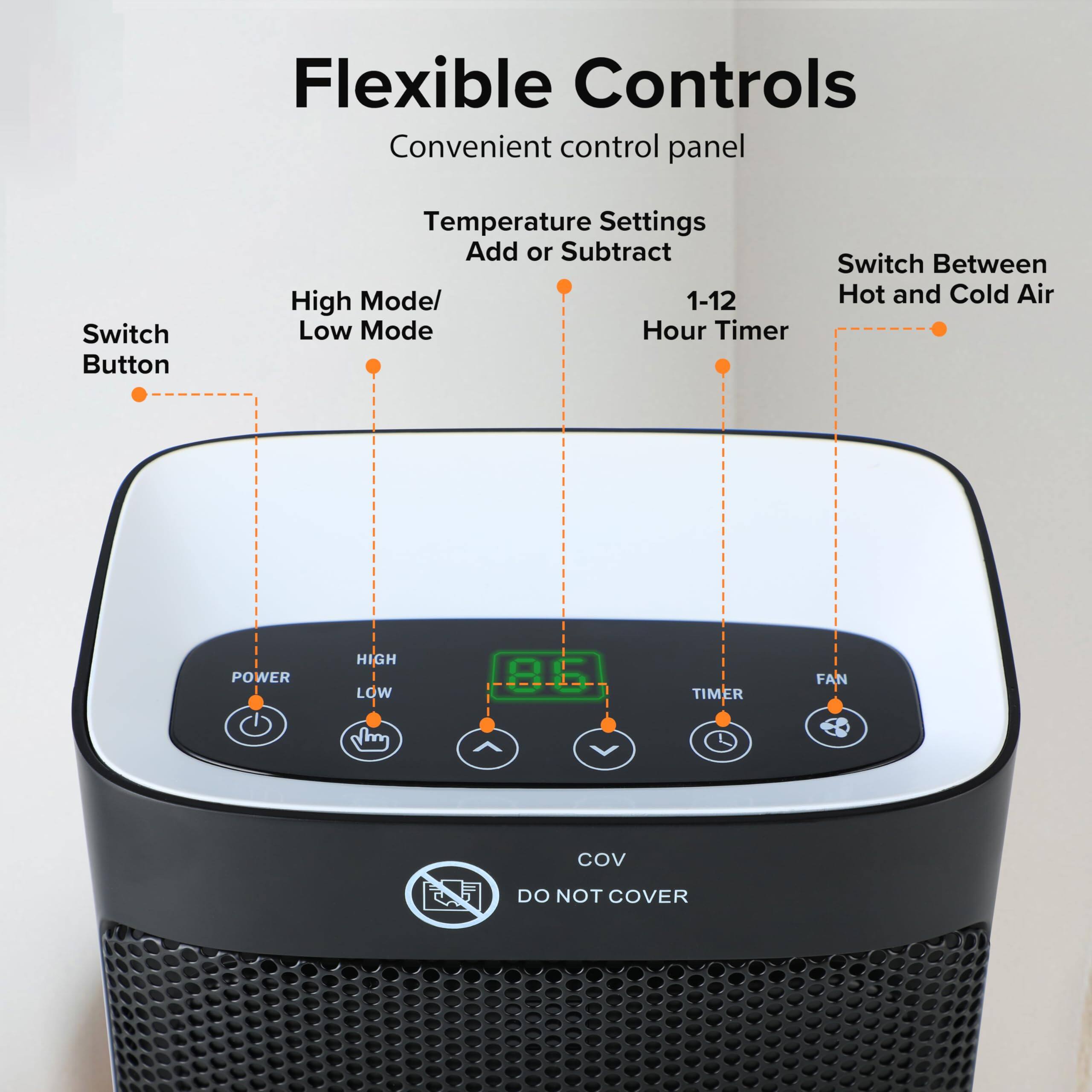 Flexible Controls  
Convenient control panel  

- Switch Button  
- Temperature Settings Add or Subtract  
- High Mode/ Low Mode  
- 1-12 Hour Timer  
- Switch Between Hot and Cold Air  

POWER  
HIGH  
LOW  
TIMER  
FAN  

DO NOT COVER