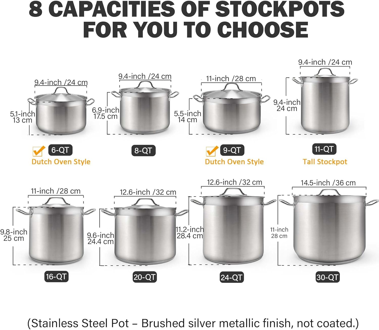 8 CAPACITIES OF STOCKPOTS FOR YOU TO CHOOSE

- 9.4-inch /24 cm
- 9.4-inch /24 cm
- 9.4-inch /24 cm
- 11-inch /28 cm
- 5.1-inch 13 cm
- 6.9-inch 17.5 cm
- 5.5-inch 14 cm
- 9.4-inch 24 cm

Dutch Oven Style
- 6-QT
- 8-QT
- 9-QT
- 11-QT

Tall Stockpot
- 11-inch /28 cm
- 12.6-inch /32 cm
- 12.6-inch /32 cm
- 14.5-inch /36 cm

- 9.8-inch 25 cm
- 9.6-inch 24.4 cm
- 11.2-inch 28.4 cm
- 11-inch 28 cm

- 16-QT
- 20-QT
- 24-QT
- 3
