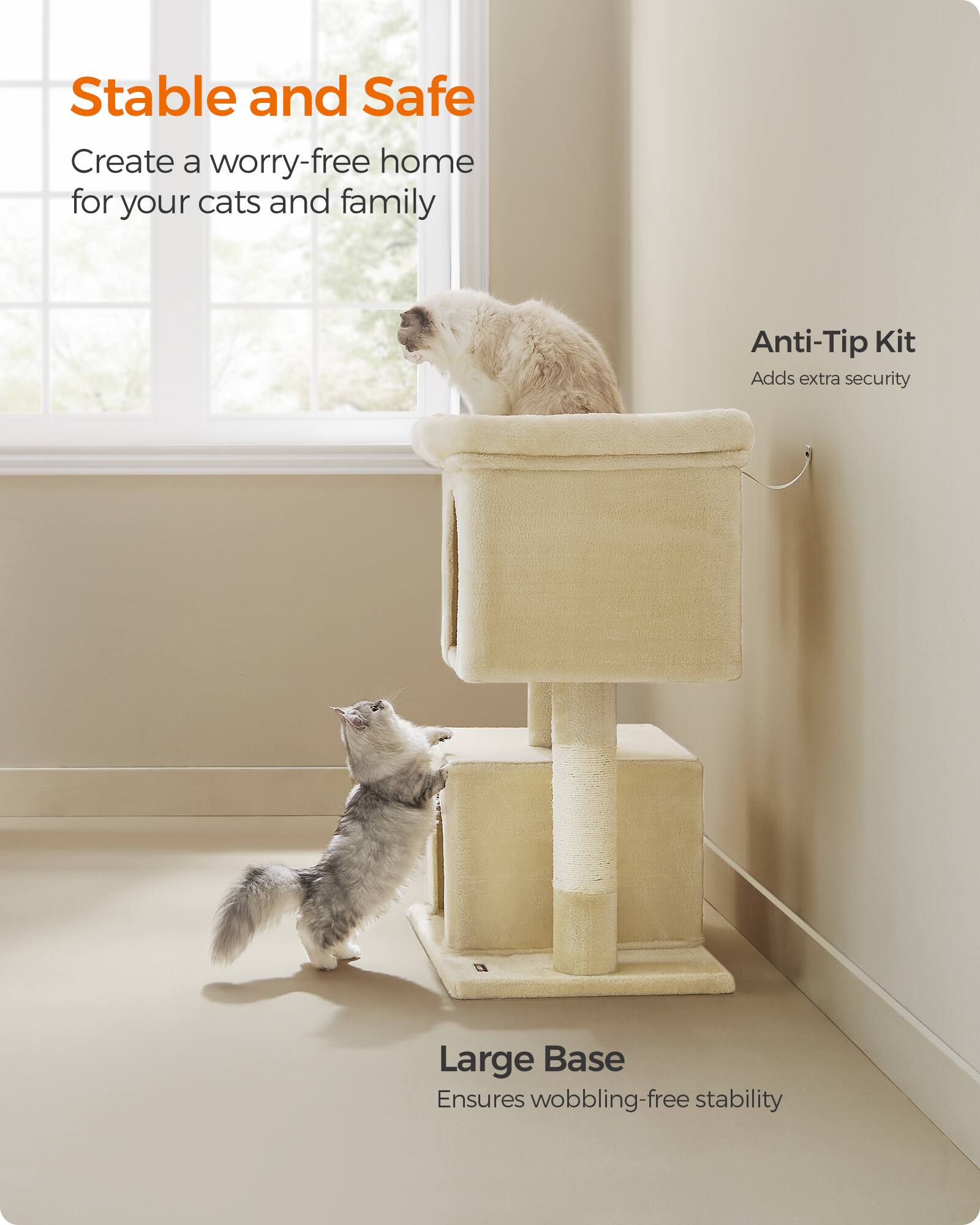 Stable and Safe  
Create a worry-free home for your cats and family  

Anti-Tip Kit  
Adds extra security  

Large Base  
Ensures wobbling-free stability