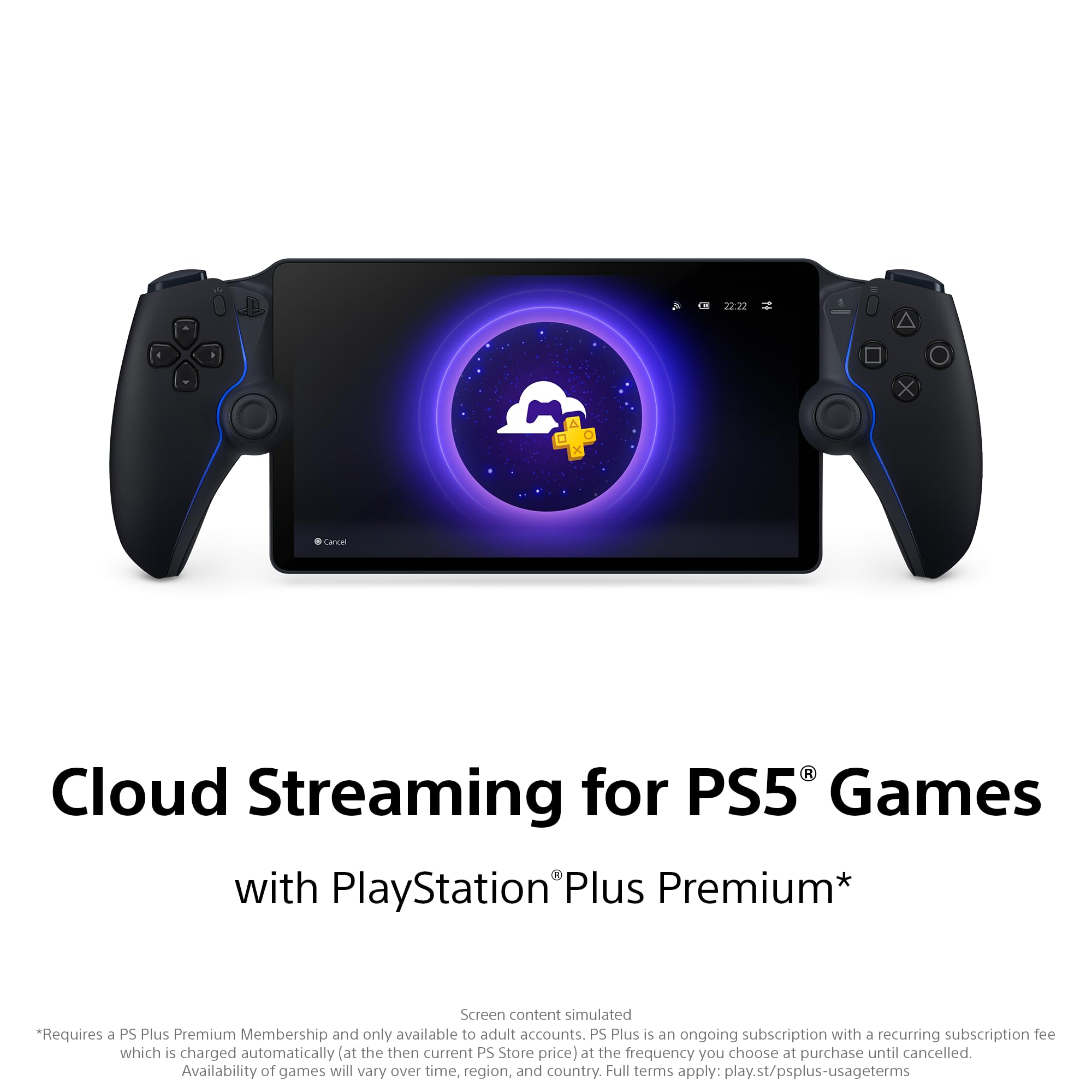 22:22 X . . x Cances R

Cloud Streaming for PS5® Games with PlayStation® Plus Premium*

Screen content simulated *Requires a PS Plus Premium Membership and only available to adult accounts. PS Plus is an ongoing subscription with a recurring subscription fee which is charged automatically (at the then current PS Store price) at the frequency you choose at purchase until cancelled. Availability of games will vary over time, region, and country. Full terms apply: play.st/psplus-usageterms