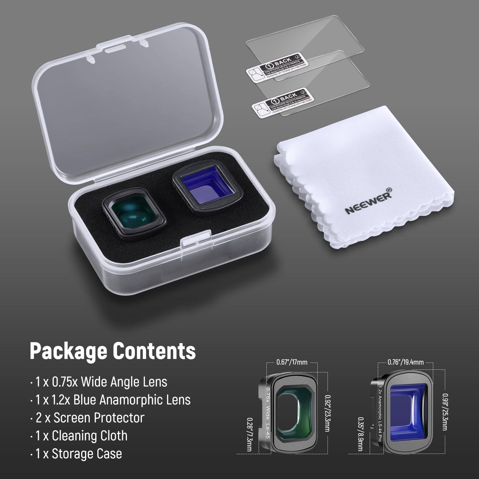 Q 0 BACK MNd  O BACK NEEWER Package Contents  
1 x 0.75x Wide Angle Lens  
1 x 1.2x Blue Anamorphic Lens  
2 x Screen Protector  
1 x Cleaning Cloth  
1 x Storage Case  

0.287/7.3mm  
0.67/17mm  
0.78 Wide C9-  
0.92/23.3mm  
0.35*/8.9mm  
0.76*/19.4mm  
2x.AnamorphicLS-44 PIo  
0.99  
0.99*/25.3mm