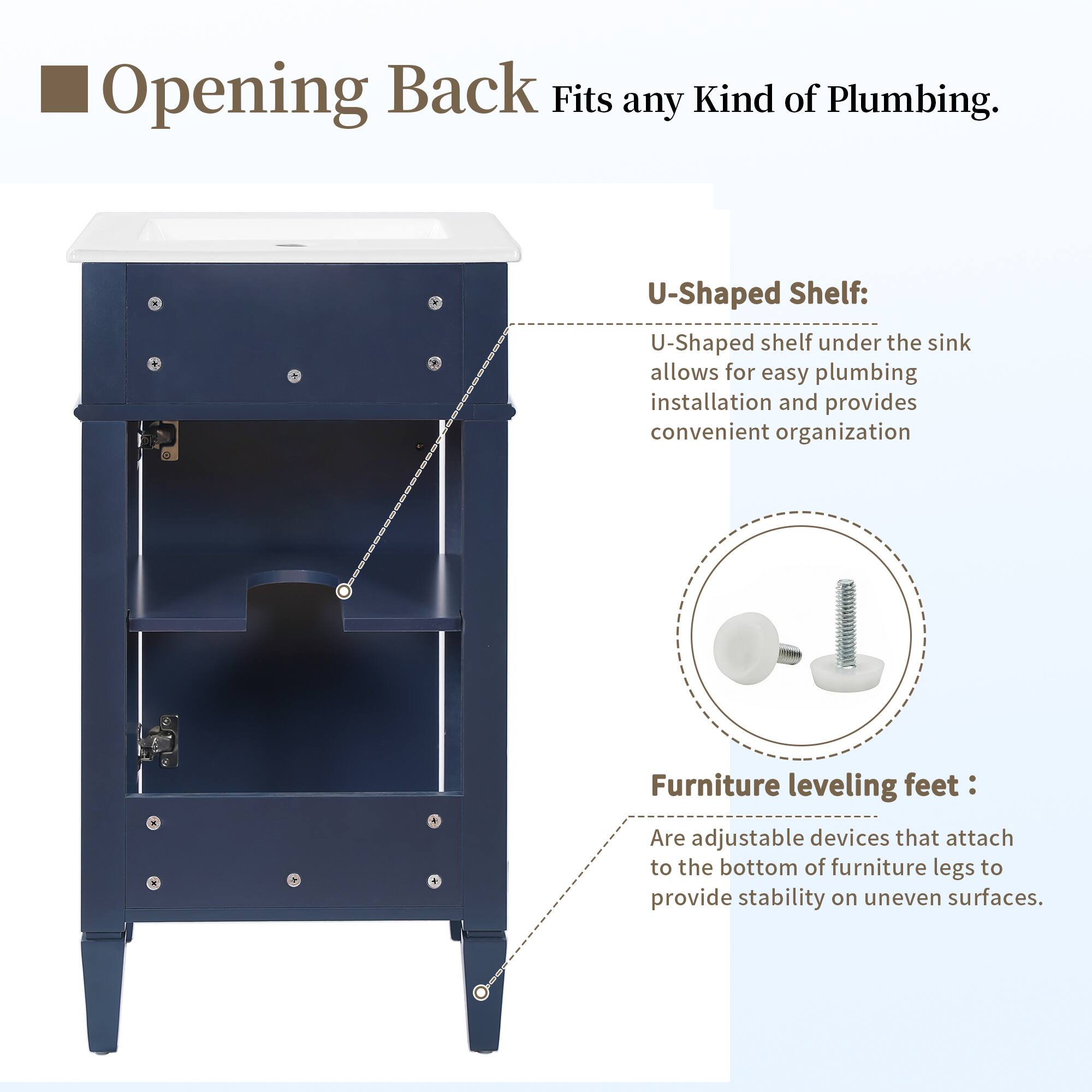 Opening Back Fits any Kind of Plumbing.  
U-Shaped Shelf: U-Shaped shelf under the sink allows for easy plumbing installation and provides convenient organization.  
Furniture leveling feet: Are adjustable devices that attach to the bottom of furniture legs to provide stability on uneven surfaces.