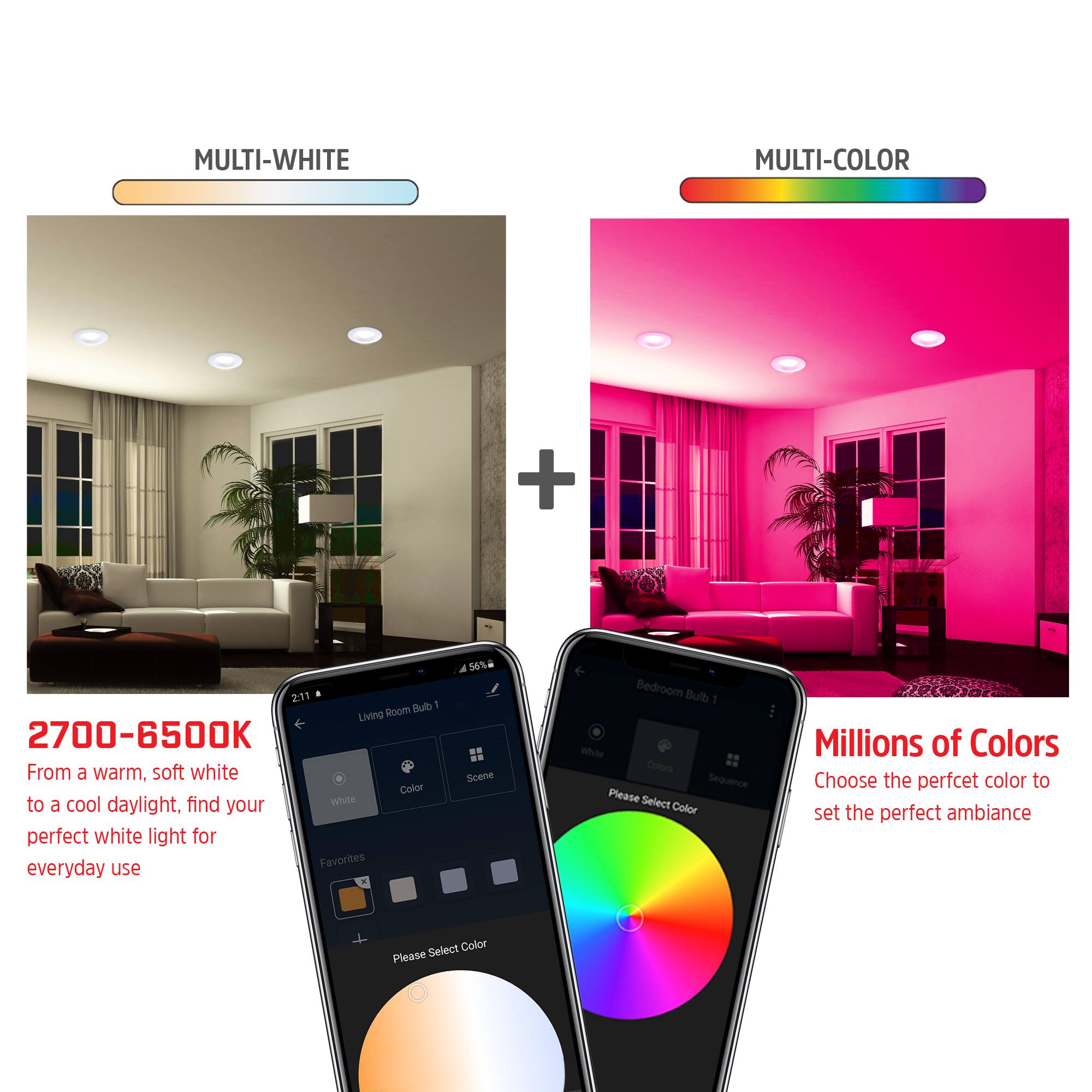 MULTI-WHITE MULTI-COLOR

2700-6500K
From a warm, soft white to a cool daylight, find your perfect white light for everyday use

Millions of Colors
Choose the perfect color to set the perfect ambiance

Please Select Color