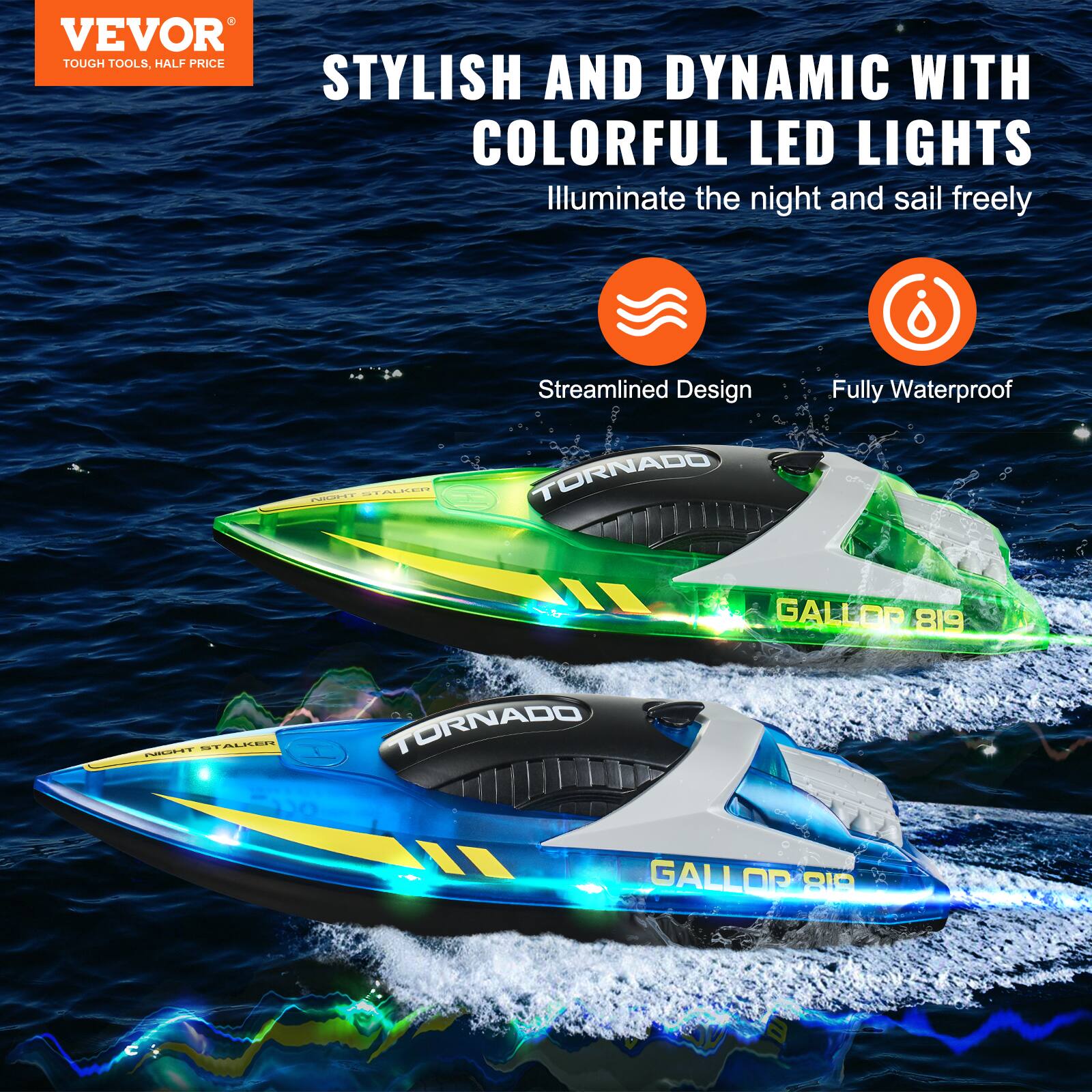 VEVOR  
TOUGH TOOLS, HALF PRICE  

STYLISH AND DYNAMIC WITH COLORFUL LED LIGHTS  
Illuminate the night and sail freely  

Streamlined Design  
Fully Waterproof  

TORNADO  
GALLOR 819  

TORNADO  
GALLOR 819
