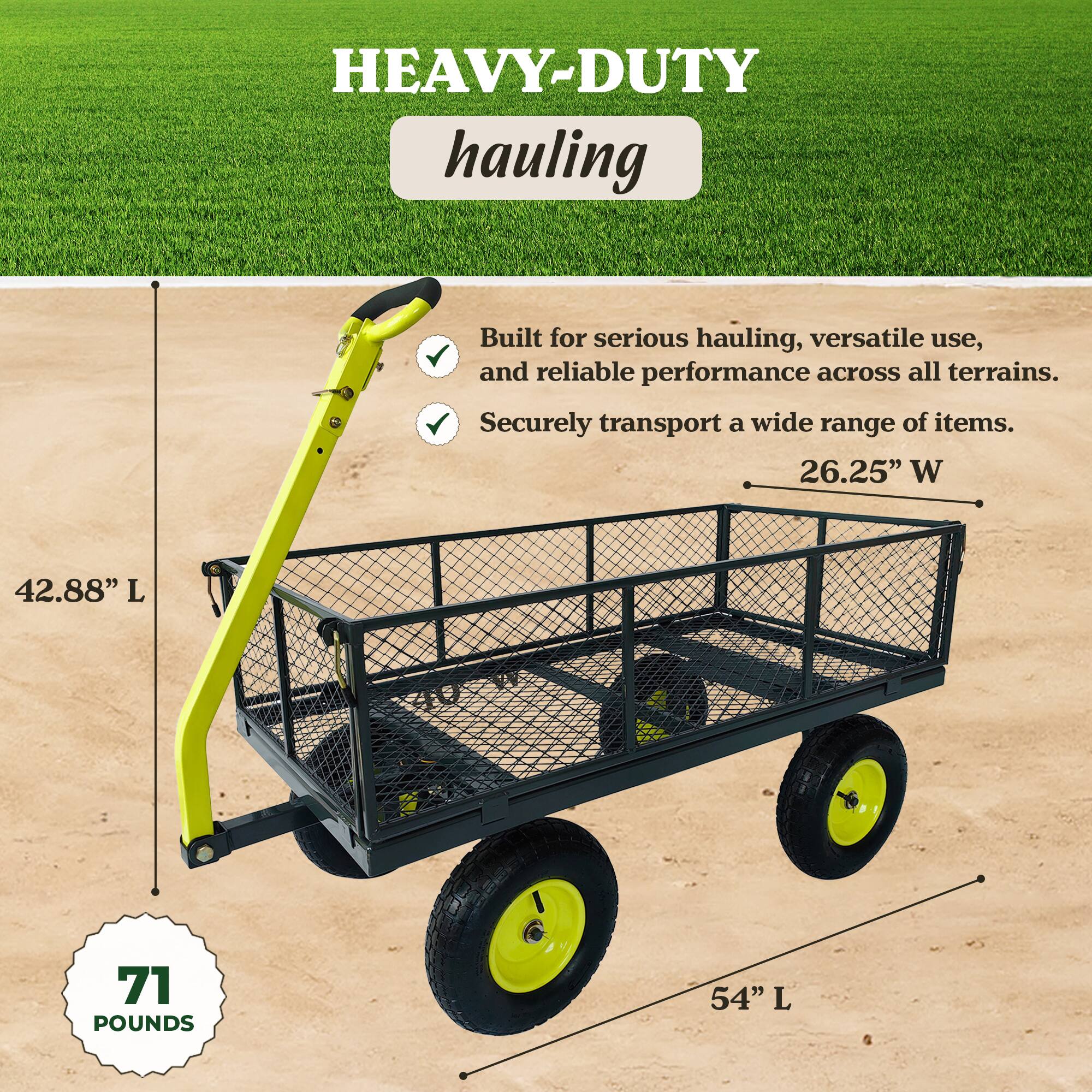 HEAVY-DUTY hauling

Built for serious hauling, versatile use, and reliable performance across all terrains. Securely transport a wide range of items.

- 26.25" W
- 42.88" L
- 54" L
- 71 POUNDS