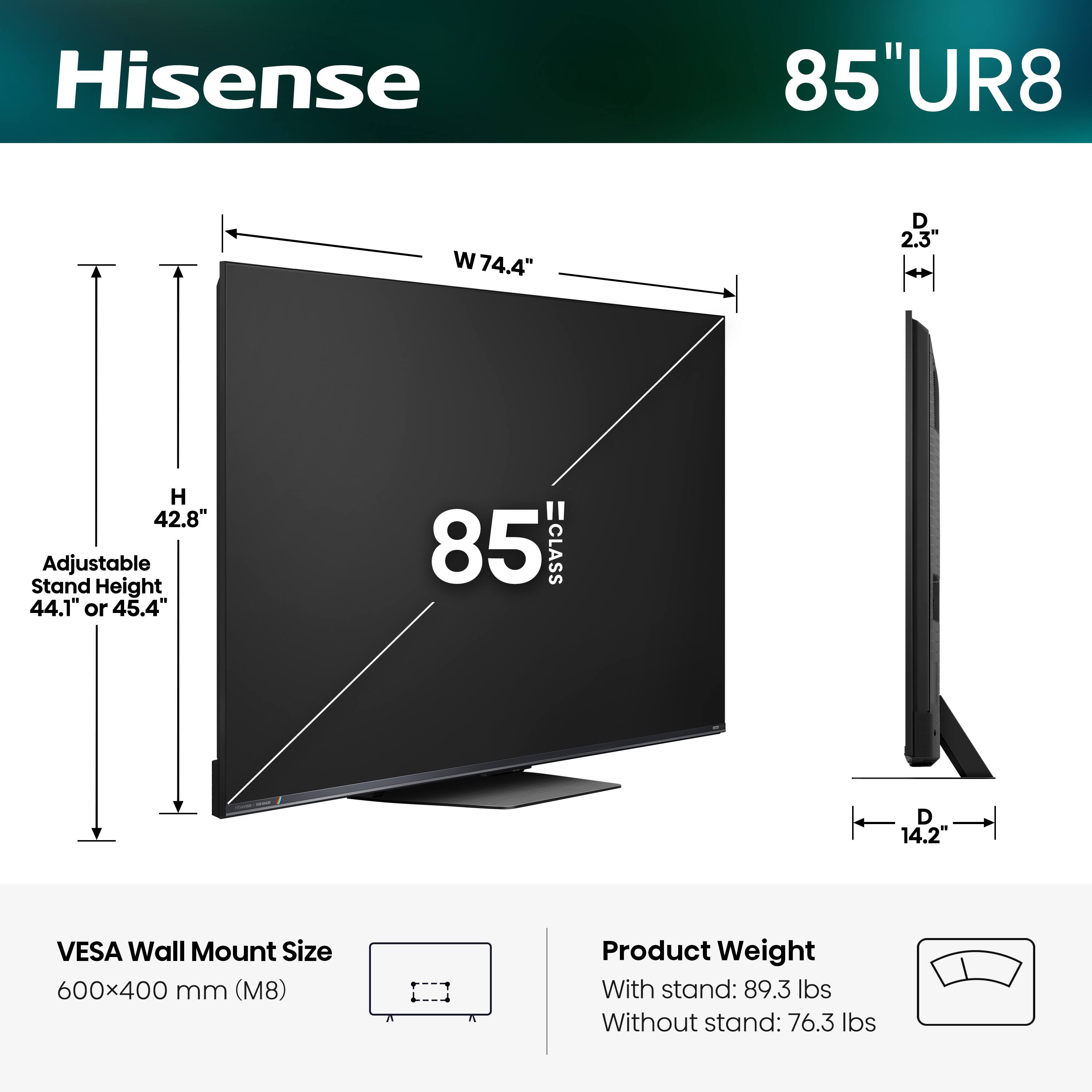 Hisense 85" UR8  
W 74.4"  
D 2.3"  
H 42.8"  
Adjustable Stand Height 44.1" or 45.4"  
85" CLASS  
D 14.2"  
VESA Wall Mount Size 600x400 mm (M8)  
Product Weight  
With stand: 89.3 lbs  
Without stand: 76.3 lbs