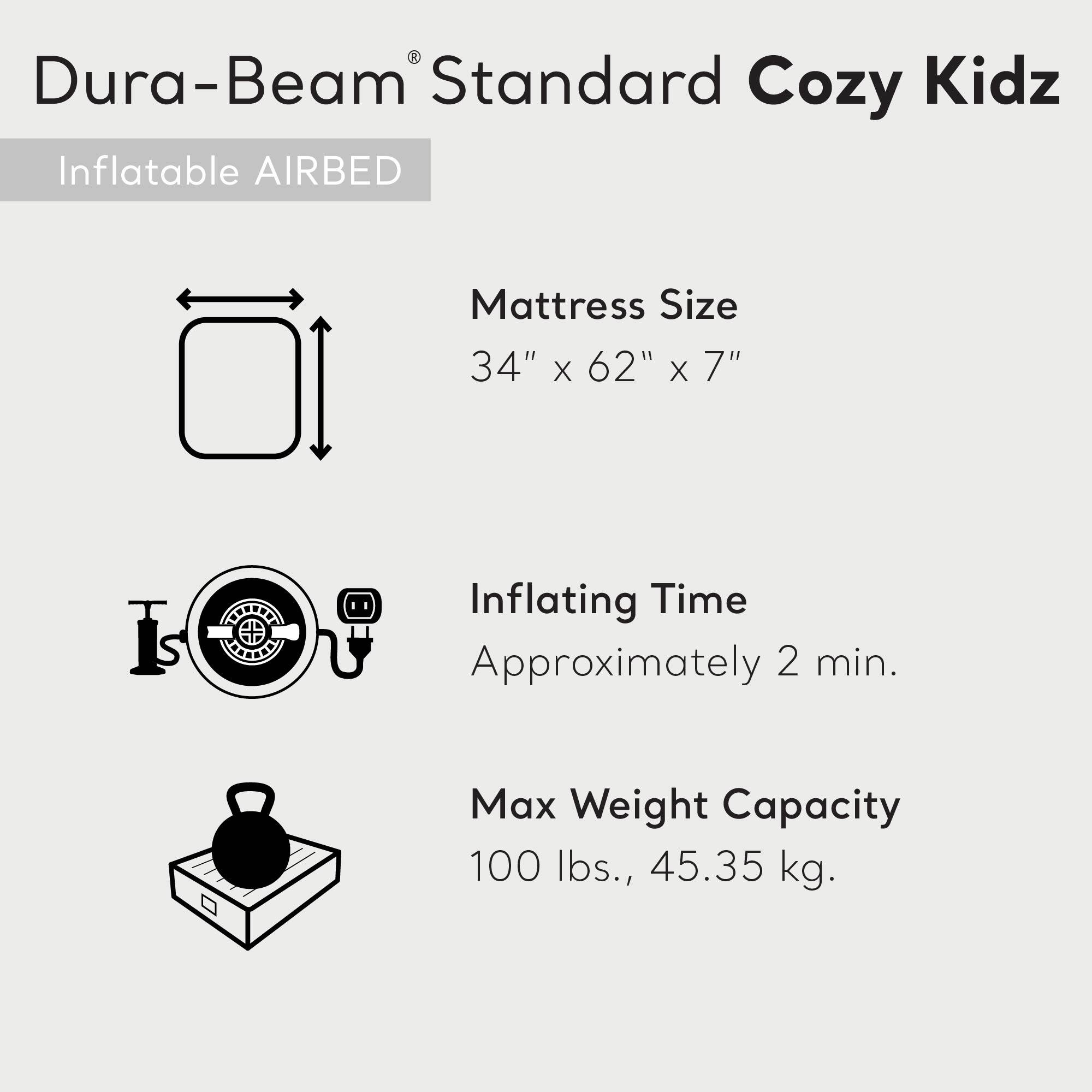 Dura-Beam® Standard Cozy Kidz  
Inflatable AIRBED  

Mattress Size  
34" x 62" x 7"  

Inflating Time  
Approximately 2 min.  

Max Weight Capacity  
100 lbs., 45.35 kg.