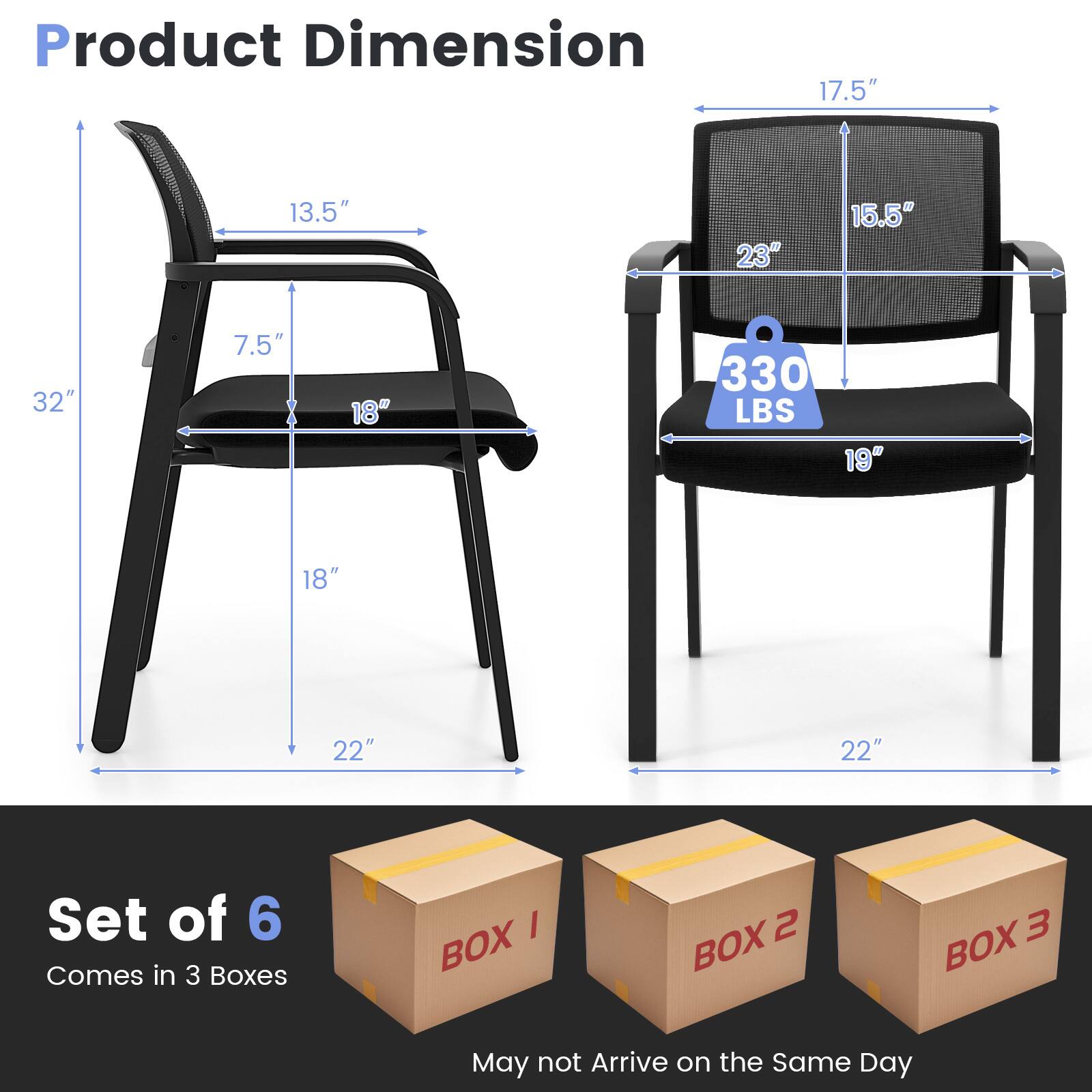 Product Dimension  
17.5" x 13.5" x 32" x 7.5" x 18" x 330 LBS x 19" x 18" x 22" x 22"  

Set of 6  
Comes in 3 Boxes  
BOX 1 BOX 2 BOX 3  
May not Arrive on the Same Day