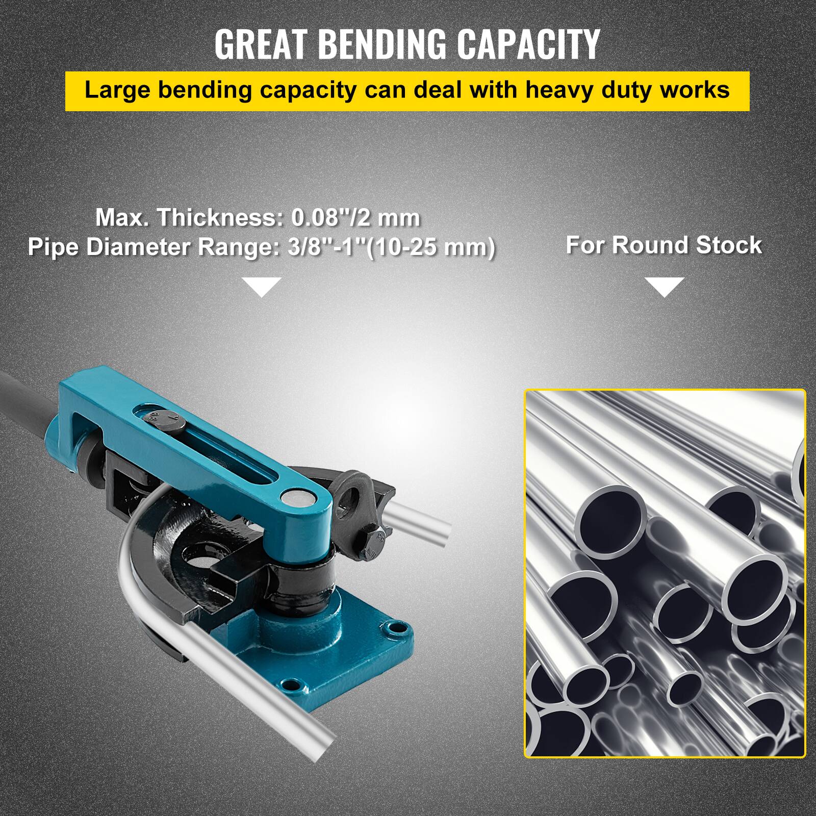 GREAT BENDING CAPACITY  
Large bending capacity can deal with heavy duty works  
Max. Thickness: 0.08"/2 mm  
Pipe Diameter Range: 3/8"-1" (10-25 mm)  
For Round Stock
