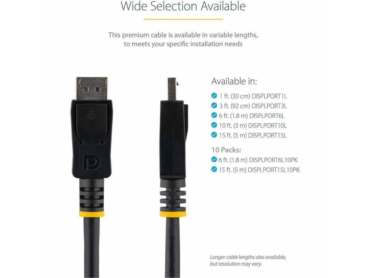 Wide Selection Available

This premium cable is available in variable lengths, to meet your specific installation needs

Available in:
- 1 ft. (30 cm) DISPLPORT1L
- 3 ft. (92 cm) DISPLPORT3L
- 6 ft. (1.8 m) DISPLPORT6L
- 10 ft. (3 m) DISPLPORT10L
- 15 ft. (5 m) DISPLPORT15L

10 Packs:
- 6 ft. (1.8 m) DISPLPORT6L10PK
- 15 ft. (5 m) DISPLPORT15L10PK

Longer cable lengths also available, but resolution may vary.