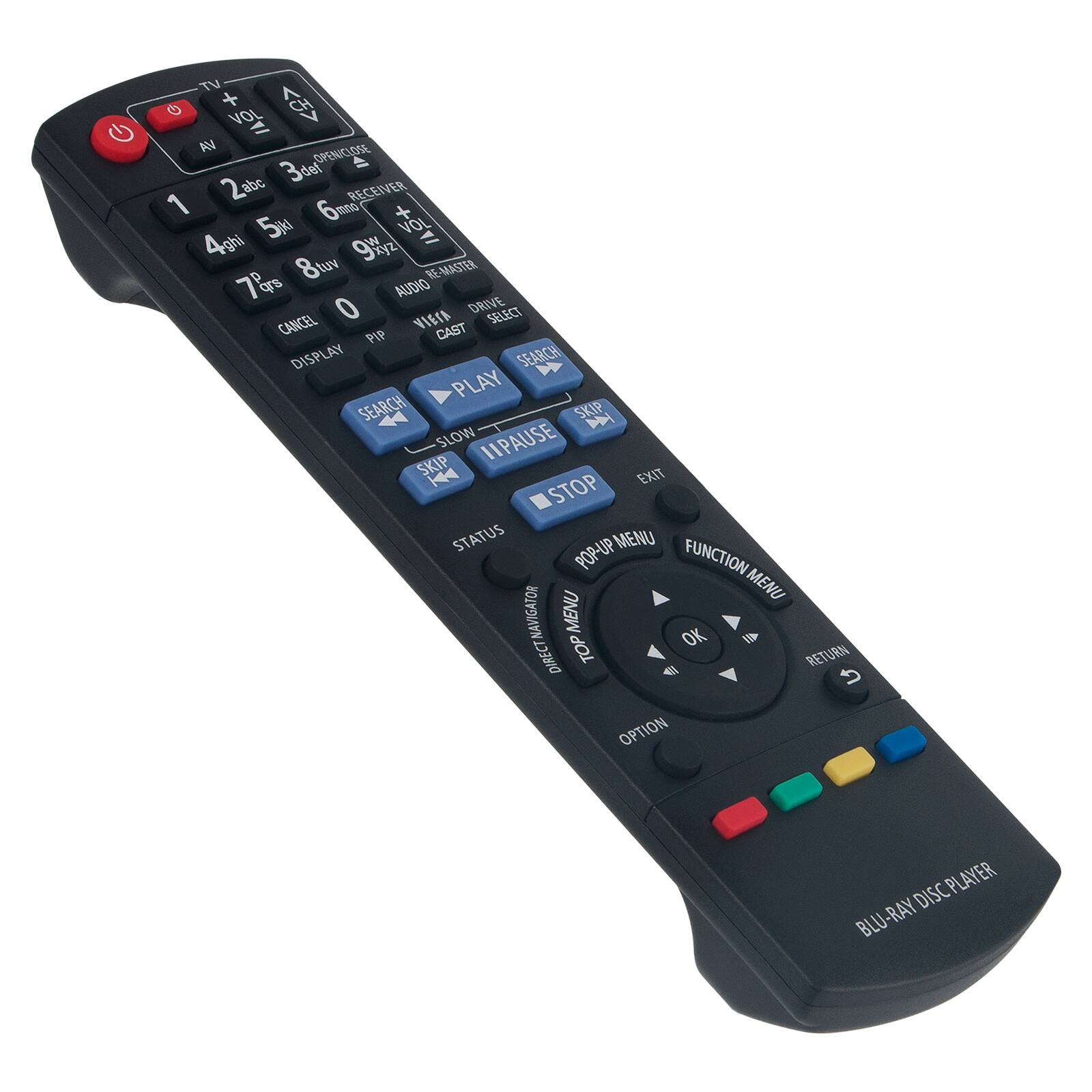 TV  
VOL +  
AV  
1 2abc 3def  
4ghi 5m 6m  
7pqrs 8tuv 9wxyz  
0  
VOL -  
RECEIVER  
AUDIO MASTER  
DRIVE SELECT  
CANCEL  
DISPLAY  
PIP  
CAST  
SEARCH  
PLAY  
SKIP  
SLOW  
PAUSE  
STOP  
EXIT  
STATUS  
POP-UP MENU  
FUNCTION MENU  
TOP MENU  
OK  
RETURN  
OPTION  
BLU-RAY DISC PLAYER