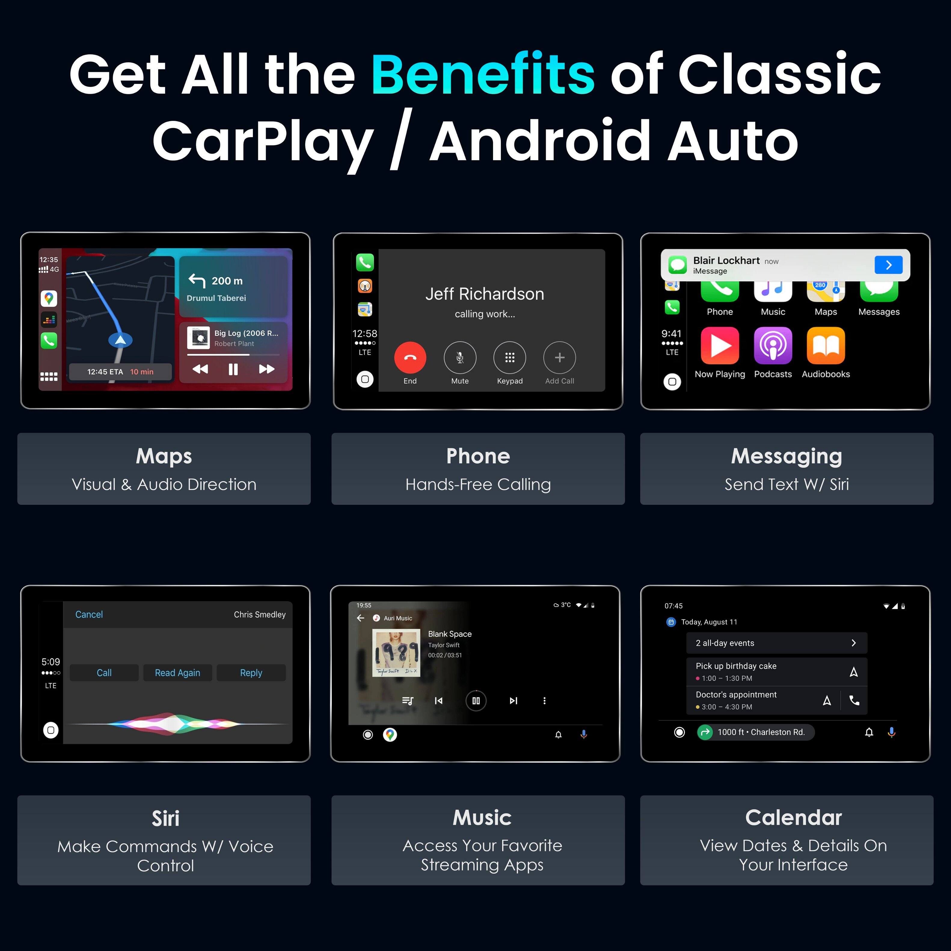 Get All the Benefits of Classic CarPlay / Android Auto

Maps - Visual & Audio Direction
Phone - Hands-Free Calling
Messaging - Send Text W/ Siri
Siri - Make Commands W/ Voice Control
Music - Access Your Favorite Streaming Apps
Calendar - View Dates & Details On Your Interface