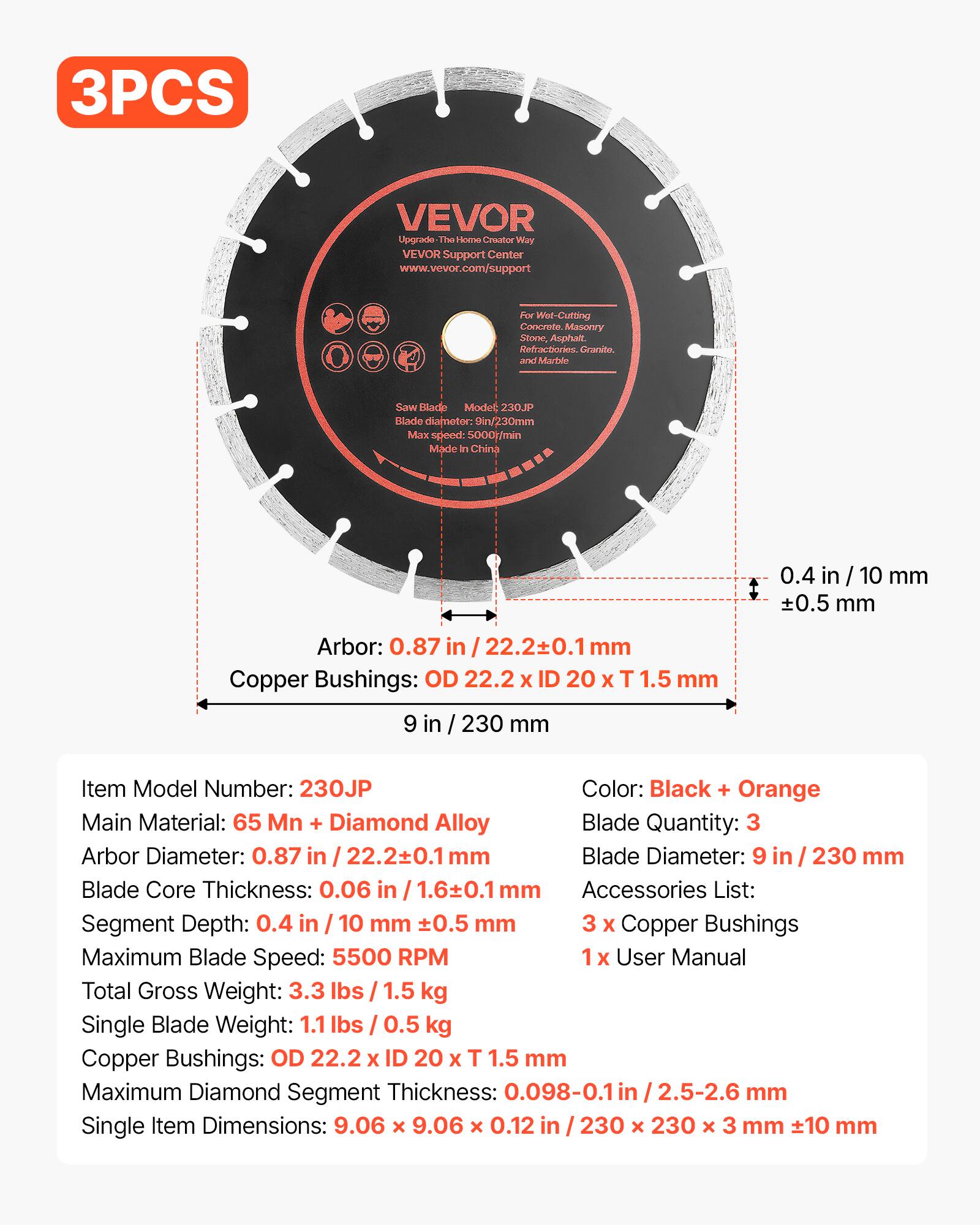 3PCS VEVOR Upgrade The Home Contractor Way VEVOR Support Center www.vevor.com/support

Perr Wel-Cutting Concrete Masonry Stone, Asphalt, Refractories, Granite, and Marble Saw Blade

Model: 230JP

Blade Diameter: 9 in / 230 mm
Max Speed: 5000 t/min
Made in China

Arbor: 0.87 in / 22.2±0.1 mm
Copper Bushings: OD 22.2 x ID 20 x T 1.5 mm

Item Model Number: 230JP
Color: Black + Orange
Main Material: 65 Mn + Diamond Alloy
Blade Quantity: 3
Blade Diameter: 9 in / 230 mm
Blade Core Thickness: 0.06 in / 1.6±0.1 mm
Segment Depth: 0.4 in / 10 mm ±0.5 mm
Maximum Blade Speed: 5500 RPM
Total Gross Weight: 3.3 lbs / 1.5 kg
Single Blade Weight: 1.1 lbs / 0.