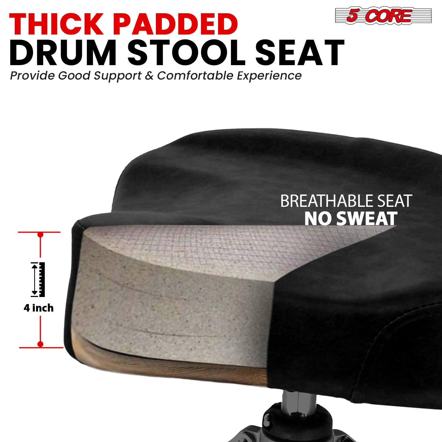 5 CORE THICK PADDED DRUM STOOL SEAT  
Provide Good Support & Comfortable Experience  

BREATHABLE SEAT NO SWEAT  

4 inch