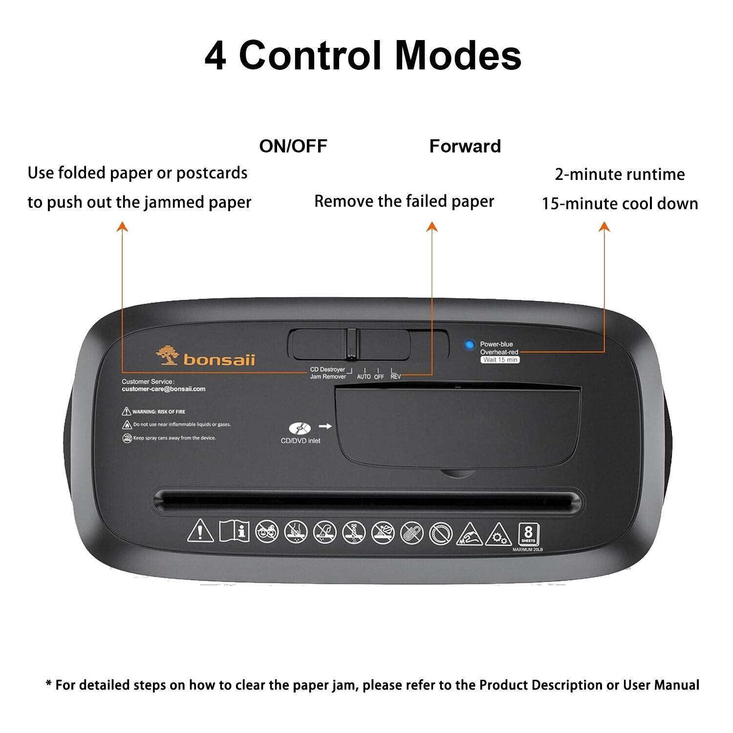 4 Control Modes

ON/OFF  
Use folded paper or postcards to push out the jammed paper

Forward  
Remove the failed paper

2-minute runtime  
15-minute cool down

Customer Service:  
customer-care@bonsai.com

Power-blue  
Overheat-red  
Wait 15 min

CD Destroyer  
Jam Remover  
AUTO OFF

* For detailed steps on how to clear the paper jam, please refer to the Product Description or User Manual