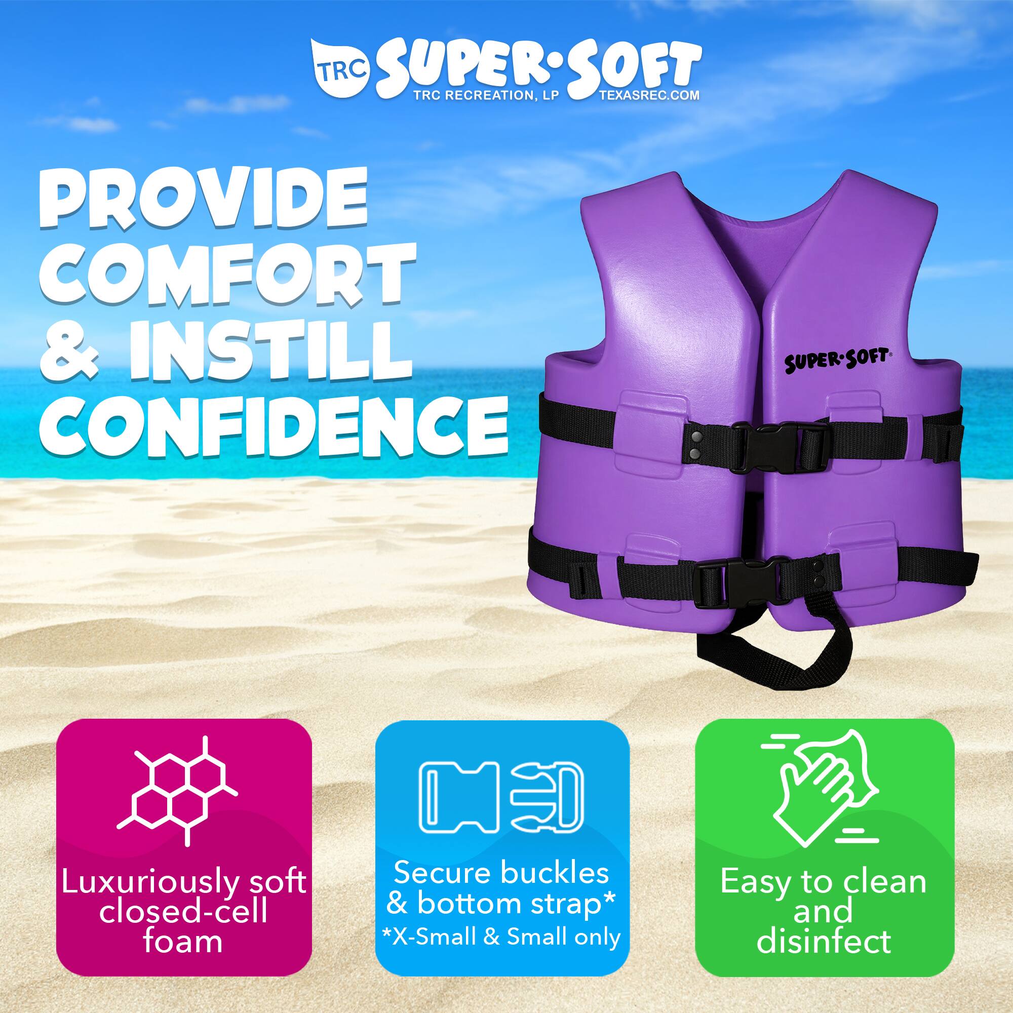 TRC SUPERSOFT  
TRC RECREATION, LP  
TEXASREC.COM  

PROVIDE COMFORT & INSTILL CONFIDENCE  

SUPER-SOFT  
Luxuriously soft closed-cell foam  
Secure buckles & bottom strap*  
*X-Small & Small only  
Easy to clean and disinfect